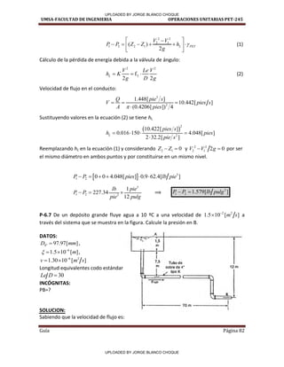 UMSA-FACULTAD DE INGENIERIA OPERACIONES UNITARIAS PET-245
Guía Página 82
2 2
2 1
1 2 2 1
( )
2
L PET
V V
P P Z Z h
g

 

     
 
 
(1)
Cálculo de la pérdida de energía debida a la válvula de ángulo:
2 2
T
f
2 2
L
V Le V
h K
g D g
   (2)
Velocidad de flujo en el conducto:
3
2
1.448[ ]
10.442[ ]
(0.4206[ ]) 4
Q pie s
V pies s
A pies

  

Sustituyendo valores en la ecuación (2) se tiene hL
 
2
2
10.422[ ]
0.016 150 4.048[ ]
2 32.2[ ]
L
pies s
h pies
pie s
   

Reemplazando hL en la ecuación (1) y considerando 2 1 0
Z Z
  y 2 2
2 1 2 0
V V g
  por ser
el mismo diámetro en ambos puntos y por constituirse en un mismo nivel.
  3
1 2 0 0 4.048[ ] 0.9 62.4[ ]
P P pies lb pie
     
3
1 2 2
1
227.34
12
lb pie
P P
pie pulg
   ⟹
2
1 2 1.579[ ]
P P lb pulg
 
P-6.7 De un depósito grande fluye agua a 10 ºC a una velocidad de 2 2
1.5 10 [ ]
m s

 a
través del sistema que se muestra en la figura. Calcule la presión en B.
DATOS:
4" 97.97[ ]
D mm
 ,
6
1.5 10 [ ]
m
 
  ,
6 2
1.30 10 [ ]
v m s

 
Longitud equivalentes codo estándar
30
Le D 
INCÓGNITAS:
PB=?
SOLUCION:
Sabiendo que la velocidad de flujo es:
/
/
/
/
/
/
/
1 /
/
A
.
-- ;.:_-=-- 1,5
m
I
1
/ 7,5 Tubo de
12m
m cobre de 4•
1 / tipo K
]
l=
/ ►
F:ujo
e ,J.
a
i
70m ►;
1
1
UPLOADED BY JORGE BLANCO CHOQUE
UPLOADED BY JORGE BLANCO CHOQUE
 