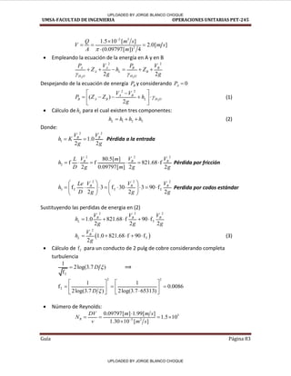 UMSA-FACULTAD DE INGENIERIA OPERACIONES UNITARIAS PET-245
Guía Página 83
2 3
2
1.5 10 [ ]
2.0[ ]
(0.09797[ ]) 4
Q m s
V m s
A m



  

 Empleando la ecuación de la energía en A y en B
2 2
2 2
2 2
A A B B
A L B
H O H O
P V P V
Z h Z
g g
 
     
Despejando de la ecuación de energía B
P y considerando 0
A
P 
2
2 2
( )
2
A B
B A B L H O
V V
P Z Z h
g

 

    
 
 
(1)
 Cálculo de L
h para el cual existen tres componentes:
1 2 3
L
h h h h
   (2)
Donde:
2 2
1 1.0
2 2
B B
V V
h K
g g
  Pérdida a la entrada
2 2 2
2
80.5[ ]
f f 821.68 f
2 0.09797[ ] 2 2
B B B
V V V
L m
h
D g m g g
      Pérdida por fricción
2 2 2
3 T T T
f 3 f 30 3 90 f
2 2 2
B B B
V V V
Le
h
D g g g
   
        
   
   
Perdida por codos estándar
Sustituyendo las perdidas de energia en (2)
2 2 2
T
1.0 821.68 f 90 f
2 2 2
B B B
L
V V V
h
g g g
    
 
2
T
1.0 821.68 f 90 f
2
B
L
V
h
g
     (3)
 Cálculo de fT para un conducto de 2 pulg de cobre considerando completa
turbulencia
T
1
2log(3.7 )
f
D 
 ⟹
2 2
T
1 1
f 0.0086
2log(3.7 ) 2log(3.7 65313)
D 
   
  
   

 
 
 Número de Reynolds:
5
5 2
0.09797[ ] 1.99[ ]
1.5 10
1.30 10 [ ]
R
DV m m s
N
v m s


   

/
✓ /
/
/ /
/
/
UPLOADED BY JORGE BLANCO CHOQUE
UPLOADED BY JORGE BLANCO CHOQUE
 