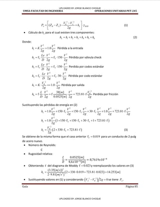 UMSA-FACULTAD DE INGENIERIA OPERACIONES UNITARIAS PET-245
Guía Página 85
2 2
( )
2
B A
A B A L KER
V V
P Z Z h
g

 

    
 
 
(1)
 Cálculo de L
h para el cual existen tres componentes:
1 2 3 4 5 6
L
h h h h h h h
      (2)
Donde:
2 2
1 1.0
2 2
V V
h K
g g
  Pérdida a la entrada
2 2
2 T T
f f 150
2 2
Le V V
h
D g g
     Pérdida por válvula check
2 2
3 T T
f f 150
2 2
Le V V
h
D g g
     Perdida por codos estándar
2 2
4 T T
f f 30
2 2
Le V V
h
D g g
      Pérdida por codo estándar
2 2
5 1.0
2 2
B
V V
h K
g g
    Pérdida por salida
2
2 2
6
38[ ]
f f 723.81 f
2 0.0525[ ] 2 2
B
V
L V m V
h
D g m g g
      Perdida por fricción
Sustituyendo las pérdidas de energía en (2)
2 2 2 2 2 2
T T T
1.0 150 f 150 f 30 f 1.0 723.81 f
2 2 2 2 2 2
L
V V V V V V
h
g g g g g g
         
 
2
T T T
1.0 1 150 f 150 f 30 f 1 723.81 f
2
L
V
h
g
         
 
2
T
2 330 f 723.81 f
2
B
L
V
h
g
     (3)
Se obtiene de la misma forma que el caso anterior f 0.019
T  para un conducto de 2 pulg
de acero nuevo.
 Número de Reynolds:
C
 Rugosidad relativa:
[ ]
[ ]
 Obteniendo f del diagrama de Moddy f 0.023
 y reemplazando los valores en (3)
 
2
2
(3.35[ ])
2 330 0.019 723.81 0.023 14.253[ ]
2 9.81[ ]
L
m s
h m
m s
     

 Sustituyendo valores en (1) y considerando  
2 2
2 0
A B
V V g
  se tiene A
P .
/
/
/
UPLOADED BY JORGE BLANCO CHOQUE
UPLOADED BY JORGE BLANCO CHOQUE
 