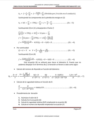 UMSA-FACULTAD DE INGENIERIA OPERACIONES UNITARIAS PET-245
Guía Página 87
Sustituyendo los componentes de la pérdida de energía en (2)
Sustituyendo (3) en (1) y despejando el factor f:
[ ] [ ]
 Por continuidad
Sustituyendo (5) en (4)
Esta ecuación (6) se utilizará para iterar el diámetro D. Puesto que no
podemos despejar D en términos de f, la iteración se llevará a cabo como sigue:
 Calculo del número de Reynolds en función del diámetro:
 Calculo de la rugosidad relativa en función de D:
 Procedimiento de Iteración
1. Asúmase el valor de D
2. Calcule f en la ecuación (6)
3. Calcule la rugosidad relativa (D/E) empleando la ecuación (8)
4. Calcule el numero de Reynolds empleando la ecuación (7)
UPLOADED BY JORGE BLANCO CHOQUE
UPLOADED BY JORGE BLANCO CHOQUE
 