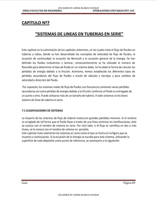 UMSA-FACULTAD DE INGENIERIA OPERACIONES UNITARIAS PET-245
Guía Página 89
CAPITULO Nº7
SISTEMAS DE LINEAS EN TUBERIA“ EN “ERIE
Este capítulo es la culminación de los capítulos anteriores, en los cuales trato el flujo de fluidos en
tuberías y tubos, donde se han desarrollado los conceptos de velocidad de flujo de fluidos, la
ecuación de continuidad, la ecuación de Bernoulli y la ecuación general de la energía. Se han
definido los fluidos turbulentos y laminar, consecuentemente se ha utilizado el número de
Reynolds para determinar el tipo de fluido en un sistema dado, Se ha dado la forma de calcular las
pérdidas de energía debido a la fricción. Asimismo, hemos establecido los diferentes tipos de
pérdidas secundarias del flujo de fluidos a través de válvulas y herrajes y para cambios de
velocidad o dirección del fluido.
Por supuesto, los sistemas reales de flujo de fluidos con frecuencia contienen varias pérdidas
secundarias así como pérdida de energía debido a la fricción conforme el fluido es entregado de
un punto a otro. Puede utilizarse más de un tamaño de tubería. A tales sistemas se les llama
sistema de línea de tubería en serie.
7.1 CLASIFICACIONES DE SISTEMAS
La mayoría de los sistemas de flujo de tubería involucran grandes pérdidas menores. Si el sistema
es arreglado de tal forma que el fluido fluye a través de una línea continua sin ramificaciones, éste
se conoce con el nombre de sistema en serie. Por otro lado, si el flujo se ramifica en dos o más
líneas, se lo conoce con el nombre de sistema en paralelo.
Este capítulo trata solamente los sistemas en serie como el que se ilustra en la figura que se
muestra a continuación. Si la ecuación de le energía se escribe para este sistema, utilizando la
superficie de cada depósito como punto de referencia, se asemejaría a lo siguiente:
UPLOADED BY JORGE BLANCO CHOQUE
UPLOADED BY JORGE BLANCO CHOQUE
 
