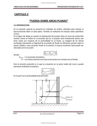 UMSA-FACULTAO DE INGENIERIA OPERACIONES UNITARIAS PET-245
CAPITULO 2
"FUERZA SOBRE AREAS PLANAS"
2.1 INTRODUCCION.
En el presente capítulo se presenta los métodos de análisis utilizados para calcular la
fuerza ejercida sobre un área plana. También se analizarán las fuerzas sobre superficies
curvas.
En la figura de abajo se muestra la distribución de presión sobre el muro de contención
vertical. Como se indicó en la ecuación t.p=yh, la presión varía linealmente (como una
línea recta) con respecto de la profundidad en el fluido. La longitud de las fechas
punteadas representa la magnitud de la presión de fluido en diferentes puntos sobre la
pared. Debido a esta variación lineal en la presión, la fuerza resultante total puede ser
calculada con la ecuación:
Donde:
1FR = P,,,0m *A 1
Pprom = es la presión promedio y
A = es el área total del muro que se encuentra en contacto con el fluido.
Pero la presión promedio es la que se encuentra en la parte media del muro y puede
calcularse mediante la ecuación:
En la que hes la profundidad total del fluido.
- /
- /
/
h /
- / P prmtU!dii,
2 2 I
- h I
3 /
/
J,
I
/
I
I Centro de
1 I
- /¡ I preswnes
3 I
/
Gula Aux. José Luis Huanca P. Página 9
UPLOADED BY JORGE BLANCO CHOQUE
UPLOADED BY JORGE BLANCO CHOQUE
 