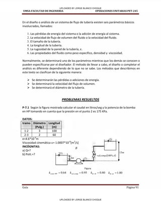 UMSA-FACULTAD DE INGENIERIA OPERACIONES UNITARIAS PET-245
Guía Página 91
En el diseño o análisis de un sistema de flujo de tubería existen seis parámetros básicos
involucrados, llamados:
1. Las pérdidas de energía del sistema o la adición de energía al sistema.
2. La velocidad de flujo de volumen del fluido o la velocidad del fluido.
3. El tamaño de la tubería.
4. La longitud de la tubería.
5. La rugosidad de la pared de la tubería, ε.
6. Las propiedades del fluido como peso específico, densidad y viscosidad.
Normalmente, se determinará uno de los parámetros mientras que los demás se conocen o
pueden especificarse por el diseñador. El método de llevar a cabo, el diseño o completar el
análisis es diferente dependiendo de lo que no se sabe. Los métodos que describimos en
este texto se clasifican de la siguiente manera:
 Se determinarán las pérdidas o adiciones de energía.
 Se determinará la velocidad del flujo de volumen.
 Se determinará el diámetro de la tubería.
PROBLEMAS RESUELTOS
P-7.1 Según la figura mostrada calcular el caudal en litros/seg y la potencia de la bomba
en HP tomando en cuenta que la presión en el punto 2 es 175 KPa.
DATOS:
tramo Diámetro
(Pulg.)
Longitud
(m)
1-2 3 100
2-3 2 60
e=4.6*10-5
m
Vis osidad i e áti a υ= . * -6
[m2
/s]
INCÓGNITAS:
a) Q=?
b) Pott.=?
B
Figura
)
1
(
)
2
(
)
3
(
95
.
0
. 
comp
val
k 80
.
0

tb
tk
k 00
.
1

tk
tb
k
64
.
0
º
90 
codo
k
 
A
comp
val %
100
.
.
m
5
m
15
1 1 1 1
UPLOADED BY JORGE BLANCO CHOQUE
UPLOADED BY JORGE BLANCO CHOQUE
 