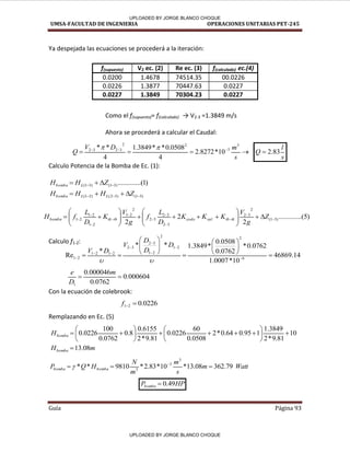 UMSA-FACULTAD DE INGENIERIA OPERACIONES UNITARIAS PET-245
Guía Página 93
s
l
Q 83
.
2




 


s
m
D
V
Q
3
3
2
2
3
2
3
2
10
*
8272
.
2
4
0508
.
0
*
*
3849
.
1
4
*
* 

)
1
...(
..........
)
3
1
(
)
3
1
( 
 

 Z
H
H L
bomba
)
3
1
(
)
3
2
(
)
2
1
( 

 


 Z
H
H
H L
L
bomba
)
5
...(
..........
2
2
2
)
3
1
(
2
3
2
.
3
2
3
2
3
2
2
2
1
2
1
2
1
2
1 









 






















 Z
g
V
K
K
K
D
L
f
g
V
K
D
L
f
H tk
tb
val
codo
tb
tk
bomba
14
.
46869
10
*
0007
.
1
0762
.
0
*
0762
.
0
0508
.
0
*
3849
.
1
*
*
*
Re 6
2
2
1
2
2
1
3
2
3
2
2
1
2
1
2
1 
















 









D
D
D
V
D
V
000604
.
0
0762
.
0
000046
.
0
1


m
D
e
0226
.
0
2
1 

f
10
81
.
9
*
2
3849
.
1
1
95
.
0
64
.
0
*
2
0508
.
0
60
0226
.
0
81
.
9
*
2
6155
.
0
8
.
0
0762
.
0
100
0226
.
0 


















bomba
H
m
Hbomba 08
.
13

Watt
m
s
m
m
N
H
Q
P bomba
bomba 79
.
362
08
.
13
*
10
*
83
.
2
*
9810
*
*
3
3
3


 

HP
Pbomba 49
.
0

Ya despejada las ecuaciones se procederá a la iteración:
Como el f(supuesto)= f(calculado) → V2-3 =1.3849 m/s
Ahora se procederá a calcular el Caudal:
Calculo Potencia de la Bomba de Ec. (1):
Calculo f1-2:
Con la ecuación de colebrook:
Remplazando en Ec. (5)
f(supuesto) V2 ec. (2) Re ec. (3) f(calculado) ec.(4)
0.0200 1.4678 74514.35 00.0226
0.0226 1.3877 70447.63 0.0227
0.0227 1.3849 70304.23 0.0227
-□
UPLOADED BY JORGE BLANCO CHOQUE
UPLOADED BY JORGE BLANCO CHOQUE
 