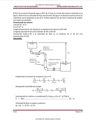 UMSA-FACULTAD DE INGENIERIA OPERACIONES UNITARIAS PET-245
Guía Página 94
P-7.2 Se encuentra fluyendo agua a 40°C de A hacia B a través del sistema mostrado en la
figura. Determine la velocidad de flujo de volumen del agua si la distancia vertical entre las
superficies de los depósitos es de 10 m. Ambas tuberías son de hierro cubiertas de asfalto.
Los codos son estándar.
Encontrando los valores:
= , * -7
m2
/s
= , * -4
m
Longitud equivalente vál. Mariposa completamente abierta Le/D=340
Longitud equivalente de codo estándar de 90° Le/D=30
Asumiendo D6/D3= . la velo idad de flujo e el o du to de de , /s
encontramos K=0,45
SOLUCION:
Empleando la ecuación de energía en A y en B:
Despejando la pérdida de energía:
[ ]
Sustituyendo los valores y considerando PA-PB/γAGUA=0 y VA
2
- VB
2
/2g=0
hL = ……………………………………………………………………………………….... E .- 1)
Velocidad de flujo en ambos conductos:
Q6 = Q3 => A6*V6 = A3*V3
A
B
10m
Tubería de 5”
DI=165.2 mm
Longitud total=30m
Tubería de 3”
DI=90.9 mm
Longitud total=55m
Flujo
Alargamiento Repentino
Válvula de mariposa
completamente
abierta
-----
- - -
-----
- - -
UPLOADED BY JORGE BLANCO CHOQUE
UPLOADED BY JORGE BLANCO CHOQUE
 
