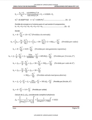 UMSA-FACULTAD DE INGENIERIA OPERACIONES UNITARIAS PET-245
Guía Página 95
V6
2
= (0.3028*V3)2 => V6
2
= 0.0917V3
2
…………………………………………... E .- 2)
Perdida de energía en el sistema para el cual existen 8 componentes:
hL = h1 + h2 + h3 + h4 + h5 + h6 + h7 + h8………………………………………….... (Ec.- 3)
Donde:
Perdida por fri ió , 6
(Perdida por salida)
Calculo de f3T y f6T, considerando completa turbulencia
[
⁄
] [ ]
UPLOADED BY JORGE BLANCO CHOQUE
UPLOADED BY JORGE BLANCO CHOQUE
 