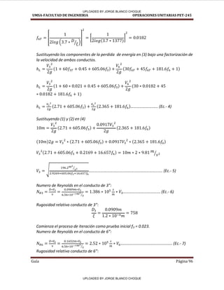UMSA-FACULTAD DE INGENIERIA OPERACIONES UNITARIAS PET-245
Guía Página 96
[
⁄
] [ ]
Sustituyendo los componentes de la perdida de energía en (3) bajo una factorización de
la velocidad de ambos conductos.
………………….….. E .- 4)
Sustituyendo (1) y (2) en (4)
⁄
√
⁄
………………………………………………………………. E .- 5)
Nu ero de Rey olds e el o du to de :
⁄
…………………………….… E .- 6)
Rugosidad relativa o du to de :
Comienza el proceso de iteración como prueba inicial f3 = 0.023.
Nu ero de Rey olds e el o du to de 6 :
⁄
……………………………….………….. E .- 7)
Rugosidad relativa o du to de 6 :
UPLOADED BY JORGE BLANCO CHOQUE
UPLOADED BY JORGE BLANCO CHOQUE
 