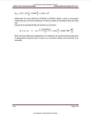 UMSA-FACULTAD DE INGENIERIA OPERACIONES UNITARIAS PET-245
Guía Página 98
Obteniendo de nuevo factores f3=0.02166, f6=0.01967, donde y estas se encuentran
inalteradas que la anterior prueba por lo tanto se acepta la velocidad de flujo de 3.463
m/s.
Calculo de la velocidad de flujo de Volumen en el sistema:
Nota: No existe diferencia significativa en el coeficiente de resistencia (K) asumido para
el alargamiento repentino, por lo tanto no es necesario realizar una corrección en la
velocidad.
UPLOADED BY JORGE BLANCO CHOQUE
UPLOADED BY JORGE BLANCO CHOQUE
 