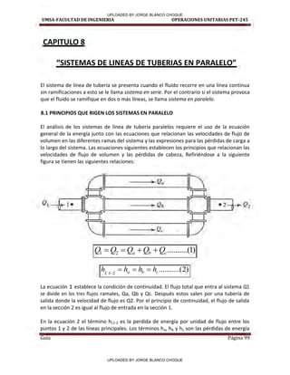 UMSA-FACULTAD DE INGENIERIA OPERACIONES UNITARIAS PET-245
Guía Página 99
CAPITULO 8
SISTEMAS DE LINEAS DE TUBERIA“ EN PARALELO
El sistema de línea de tubería se presenta cuando el fluido recorre en una línea continua
sin ramificaciones a esto se le llama sistema en serie. Por el contrario si el sistema provoca
que el fluido se ramifique en dos o más líneas, se llama sistema en paralelo.
8.1 PRINCIPIOS QUE RIGEN LOS SISTEMAS EN PARALELO
El análisis de los sistemas de línea de tubería paralelos requiere el uso de la ecuación
general de la energía junto con las ecuaciones que relacionan las velocidades de flujo de
volumen en las diferentes ramas del sistema y las expresiones para las pérdidas de carga a
lo largo del sistema. Las ecuaciones siguientes establecen los principios que relacionan las
velocidades de flujo de volumen y las pérdidas de cabeza, Refiriéndose a la siguiente
figura se tienen las siguientes relaciones:
)
1
(
..........
2
1 c
b
a Q
Q
Q
Q
Q 



)
2
.(
..........
2
1 c
b
a
L
h
h
h
h 



La ecuación 1 establece la condición de continuidad. El flujo total que entra al sistema Q1
se divide en los tres flujos ramales, Qa, Qb y Qc. Después estos salen por una tubería de
salida donde la velocidad de flujo es Q2. Por el principio de continuidad, el flujo de salida
en la sección 2 es igual al flujo de entrada en la sección 1.
En la ecuación 2 el término hL1-2 es la perdida de energía por unidad de flujo entre los
puntos 1 y 2 de las líneas principales. Los términos ha, hb y hc son las pérdidas de energía
,
º"
1 1
.
! 1• Q,, •2
u
,
~
~
1 1 1
f
... Q,.
UPLOADED BY JORGE BLANCO CHOQUE
UPLOADED BY JORGE BLANCO CHOQUE
 