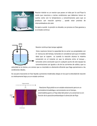 Reactor tubular es un reactor que posee un tubo por la cual fluye la
mezla que reacciona a ciertas condiciones que debemos tomar en
cuenta como son la temperatura y concentraciones para que se
produzca uan reacción química , puede estar provisto de
intercambiadores de calor
Se opera cuando la presión es elevada y se procesa en fase gaseosa y
es enstado continuo

Reactor continuo tipo tanque agitado
Estos reactores tienen la capacidad de no variar sus propiedades con
el transcurso del tiempo, tomando en consideraci´pon que el modelo
ideal que se supone

es cuando la reacción alcanza la máxima

conversión en el instante en que la alimenta entra al tanque ,
tomando como conclusión que en cualquier punto de este equipo las
concentraciones son iguales a als de las corrientes de salida y que su
velocidad es la misma y se conoce que su mezclado es altamente eficiente que llega aproximarse a las
condiciones ideales.
Se usa para reacciones en fase líquida a presiones moderadas obajas en las que la velocidad de reacción
es relativamente baja y es en estado continuo

Reactores flujo pistón es en estado estacionario pero en un
puntodeterminadollega a serconstante con el tiempo,
estemodelosupone un flujo ideal del piston y la conversion es en
función de la posicióncambiandopor la dirección de flujo

 