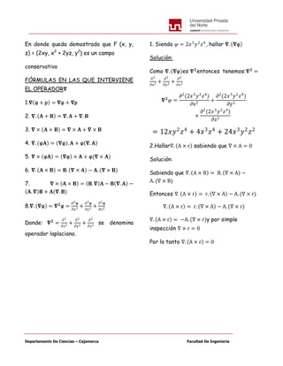 Departamento De Ciencias – Cajamarca Facultad De Ingeniería
En donde queda demostrado que F (x, y,
z) = (2xy, x2
+ 2yz, y2
) es un campo
conservativo
FÓRMULAS EN LAS QUE INTERVIENE
EL OPERADOR𝛁
1.𝛁 φ + ρ = 𝛁φ + 𝛁ρ
2. 𝛁. 𝐀 + 𝐁 = 𝛁. 𝐀 + 𝛁. 𝐁
3. 𝛁 × 𝐀 + 𝐁 = 𝛁 × 𝐀 + 𝛁 × 𝐁
4. 𝛁. φ𝐀 = 𝛁φ . 𝐀 + φ 𝛁. 𝐀
5. 𝛁 × φ𝐀 = 𝛁φ × 𝐀 + φ(𝛁 × 𝐀)
6. 𝛁. 𝐀 × 𝐁 = 𝐁. 𝛁 × 𝐀 − 𝐀. (𝛁 × 𝐁)
7. 𝛁 × 𝐀 × 𝐁 = 𝐁. 𝛁 𝐀 − 𝐁 𝛁. 𝐀 −
𝐀. 𝛁 𝐁 + 𝐀(𝛁. 𝐁)
8.𝛁. 𝛁φ = 𝛁 𝟐
φ =
∂2φ
∂x2 +
∂2φ
∂y2 +
∂2φ
∂z2
Donde: 𝛁 𝟐
=
∂2
∂x2
+
∂2
∂y2
+
∂2
∂z2
se denomina
operador laplaciano.
1. Siendo 𝜑 = 2𝑥3
𝑦2
𝑧4
, hallar 𝛁. 𝛁φ
Solución:
Como 𝛁. 𝛁φ es 𝛁 𝟐
entonces tenemos:𝛁 𝟐
=
∂2
∂x2
+
∂2
∂y2
+
∂2
∂z2
𝛁 𝟐
𝜑 =
∂2
(2𝑥3
𝑦2
𝑧4
)
∂x2
+
∂2
(2𝑥3
𝑦2
𝑧4
)
∂y2
+
∂2
(2𝑥3
𝑦2
𝑧4
)
∂z2
= 12𝑥𝑦2
𝑧4
+ 4𝑥3
𝑧4
+ 24𝑥3
𝑦2
𝑧2
2.Hallar∇. A × r sabiendo que ∇ × A = 0
Solución:
Sabiendo que ∇. A × B = B. ∇ × A −
A. (∇ × B)
Entonces ∇. A × r = r. ∇ × A − A. (∇ × r)
∇. A × r = r. ∇ × A − A. (∇ × r)
∇. A × r = −A. (∇ × r)y por simple
inspección ∇ × r = 0
Por lo tanto ∇. A × r = 0
 