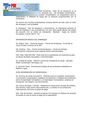IV. Valor EXWORKS por Unidad Comercial: Valor de la mercancía en el
establecimiento – fabrica, taller, almacén, etc., del vendedor (Exportador),
puesta a disposición del comprador (Importador), sin despacharla para la
exportación, ni efectuar la carga por el vehículo proporcionado por el
comprador.
Se conoce que muchos exportadores incluyen dentro de este valor el costo
del empaque y del embalaje.
V. Empaque: Tipo de empaque y dimensiones, es importante precisar el
tipo de empaque y sus dimensiones, pro que esto puede afectar los costos
de acuerdo con el modo de transporte. Ejemplo: Cajas de Cartón
Corrugado, huacal, Barril, etc.
INFORMACIÓN BÁSICA DEL EMBARQUE
VI. Origen: País – Punto de Cargue – Puerto de Embarque. Es donde se
inicia el costo y tiempo de la DFI.
VII. Destino: País – Puerto de Desembarque – Punto de Entrega.
Información importante para negociar fletes internacionales.
VIII. Peso Total KG/TON: Peso total de la exportación de importancia para
el cálculo de fletes nacionales e internacionales.
IX. Unidad de Carga: Manera o forma de transportar la carga. Ejemplo:
Pallet, Contenedor, Remolque, etc.
X. Volumen Total: Dimensiones totales de los productos embalados en
Pallets o cajas.
OTRA INFORMACIÓN DE IMPORTANCIA
XI. Termino de Venta (Incoterm): Definido entre el vendedor (Exportador)
y Comprador (Importador), establece los derechos y obligaciones recíprocos
entre el exportador (Vendedor) y el importador (Comprador), relativos al
transporte, los riesgos y los documentos.
XII. Forma de Pago y Tiempo: Establece el instrumento (Cartas de Crédito,
Giro Directo, Pago contra documentos etc.) a utilizar en la transacción
internacional, así como su plazo de pago.
XIII. Tipo de Cambio: permite proyectar los ingresos en Dólares de acuerdo
al tiempo en que se prevé el pago de la exportación.

 