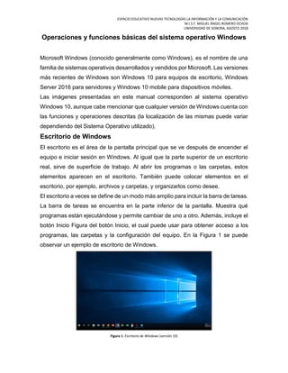 ESPACIO EDUCATIVO NUEVAS TECNOLOGÍAS LA INFORMACIÓN Y LA COMUNICACIÓN
M.I.S.T. MIGUEL ÁNGEL ROMERO OCHOA
UNIVERSIDAD DE SONORA, AGOSTO 2018
Operaciones y funciones básicas del sistema operativo Windows
Microsoft Windows (conocido generalmente como Windows), es el nombre de una
familia de sistemas operativos desarrollados y vendidos por Microsoft. Las versiones
más recientes de Windows son Windows 10 para equipos de escritorio, Windows
Server 2016 para servidores y Windows 10 mobile para dispositivos móviles.
Las imágenes presentadas en este manual corresponden al sistema operativo
Windows 10, aunque cabe mencionar que cualquier versión de Windows cuenta con
las funciones y operaciones descritas (la localización de las mismas puede variar
dependiendo del Sistema Operativo utilizado).
Escritorio de Windows
El escritorio es el área de la pantalla principal que se ve después de encender el
equipo e iniciar sesión en Windows. Al igual que la parte superior de un escritorio
real, sirve de superficie de trabajo. Al abrir los programas o las carpetas, estos
elementos aparecen en el escritorio. También puede colocar elementos en el
escritorio, por ejemplo, archivos y carpetas, y organizarlos como desee.
El escritorio a veces se define de un modo más amplio para incluir la barra de tareas.
La barra de tareas se encuentra en la parte inferior de la pantalla. Muestra qué
programas están ejecutándose y permite cambiar de uno a otro. Además, incluye el
botón Inicio Figura del botón Inicio, el cual puede usar para obtener acceso a los
programas, las carpetas y la configuración del equipo. En la Figura 1 se puede
observar un ejemplo de escritorio de Windows.
Figura 1: Escritorio de Windows (versión 10)
 
