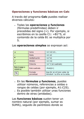 Operaciones y funciones básicas en Calc
A través del programa Calc puedes realizar
diversos cálculos:
 Todas las operaciones y funciones
(fórmulas predefinidas) deben ir
precedidas del signo (=). Por ejemplo, si
escribimos en la casilla C1: =B1*5, el
contenido de la celda B1 se multiplica por
5.
Las operaciones simples se expresan así:
 En las fórmulas y funciones, puedes
utilizar números, referencias a celdas o
rangos de celdas (por ejemplo, A1:C25).
 Es posible también utilizar unas funciones
dentro de otras (anidadas).
Las funciones básicas suelen tener un
nombre natural (por ejemplo, sumar es
SUMA), seguido de paréntesis donde se
 