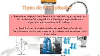 • Precipitador de placas: es el Precipitador mas básico que contienen una
fila de alambre finos, seguidos por filas de placas planas de metal
espaciadas aproximadamente 1 centímetro.
• Precipitadores industriales modernos: los PE continúan siendo
diapositivos excelentes para le control de muchas emisiones de partículas.
Industriales.
 