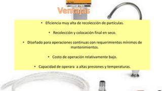 • Eficiencia muy alta de recolección de partículas.
• Recolección y colocación final en seco.
• Diseñado para operaciones continuas con requerimientos mínimos de
mantenimientos.
• Costo de operación relativamente bajo.
• Capacidad de operara a altas presiones y temperaturas.
 