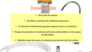 • Alto costo de capital.
• Sensibles a cambios de condiciones gaseosas.
• Se requiere relativamente grandes espacios para su instalación.
• Riesgo de explosión al recolectar partículas combustibles o tratar gases
combustibles.
• Medidas especiales para el cuidado de personales del alto voltaje
 