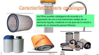 Los filtros pueden catalogarse de acuerdo a la
separación de uno o mas elementos solidos de un
elemento liquido, mediante en ele paso de la mezcla a
través de un elemento poroso filtrante
 