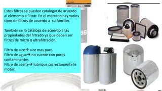Estos filtros se pueden catalogar de acuerdo
al elemento a filtrar. En el mercado hay varios
tipos de filtros de acuerdo a su función.
También se lo cataloga de acuerdo a las
propiedades del filtrado ya que deben ser
filtros de micro o ultrafiltración.
Filtro de aire aire mas puro
Filtro de agua no cuente con poros
contaminantes
Filtro de aceite lubrique correctamente le
motor.
 