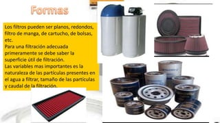 Los filtros pueden ser planos, redondos,
filtro de manga, de cartucho, de bolsas,
etc.
Para una filtración adecuada
primeramente se debe saber la
superficie útil de filtración.
Las variables mas importantes es la
naturaleza de las partículas presentes en
el agua a filtrar, tamaño de las partículas
y caudal de la filtración.
 