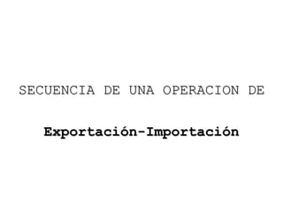 SECUENCIA DE UNA OPERACION DESECUENCIA DE UNA OPERACION DE
Exportación-ImportaciónExportación-Importación
 