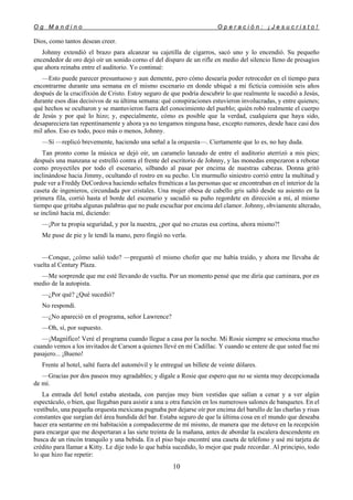 O g M a n d i n o O p e r a c i ó n : ¡ J e s u c r i s t o !
10
Dios, como tantos desean creer.
Johnny extendió el brazo para alcanzar su cajetilla de cigarros, sacó uno y lo encendió. Su pequeño
encendedor de oro dejó oír un sonido corno el del disparo de un rifle en medio del silencio lleno de presagios
que ahora reinaba entre el auditorio. Yo continué:
—Esto puede parecer presuntuoso y aun demente, pero cómo desearía poder retroceder en el tiempo para
encontrarme durante una semana en el mismo escenario en donde ubiqué a mi ficticia comisión seis años
después de la crucifixión de Cristo. Estoy seguro de que podría descubrir lo que realmente le sucedió a Jesús,
durante esos días decisivos de su última semana: qué conspiraciones estuvieron involucradas, y entre quienes;
qué hechos se ocultaron y se mantuvieron fuera del conocimiento del pueblo; quién robó realmente el cuerpo
de Jesús y por qué lo hizo; y, especialmente, cómo es posible que la verdad, cualquiera que haya sido,
desapareciera tan repentinamente y ahora ya no tengamos ninguna base, excepto rumores, desde hace casi dos
mil años. Eso es todo, poco más o menos, Johnny.
—Sí —replicó brevemente, haciendo una señal a la orquesta—. Ciertamente que lo es, no hay duda.
Tan pronto como la música se dejó oír, un caramelo lanzado de entre el auditorio aterrizó a mis pies;
después una manzana se estrelló contra el frente del escritorio de Johnny, y las monedas empezaron a rebotar
como proyectiles por todo el escenario, silbando al pasar por encima de nuestras cabezas. Donna gritó
inclinándose hacia Jimmy, ocultando el rostro en su pecho. Un murmullo siniestro corrió entre la multitud y
pude ver a Freddy DeCordova haciendo señales frenéticas a las personas que se encontraban en el interior de la
caseta de ingenieros, circundada por cristales. Una mujer obesa de cabello gris saltó desde su asiento en la
primera fila, corrió hasta el borde del escenario y sacudió su puño regordete en dirección a mí, al mismo
tiempo que gritaba algunas palabras que no pude escuchar por encima del clamor. Johnny, obviamente alterado,
se inclinó hacia mí, diciendo:
—¡Por tu propia seguridad, y por la nuestra, ¿por qué no cruzas esa cortina, ahora mismo?!
Me puse de pie y le tendí la mano, pero fingió no verla.
—Conque, ¿cómo salió todo? —preguntó el mismo chofer que me había traído, y ahora me llevaba de
vuelta al Century Plaza.
—Me sorprende que me esté llevando de vuelta. Por un momento pensé que me diría que caminara, por en
medio de la autopista.
—¿Por qué? ¿Qué sucedió?
No respondí.
—¿No apareció en el programa, señor Lawrence?
—Oh, sí, por supuesto.
—¡Magnífico! Veré el programa cuando llegue a casa por la noche. Mi Rosie siempre se emociona mucho
cuando vemos a los invitados de Carson a quienes llevé en mi Cadillac. Y cuando se entere de que usted fue mi
pasajero... ¡Bueno!
Frente al hotel, salté fuera del automóvil y le entregué un billete de veinte dólares.
—Gracias por dos paseos muy agradables; y dígale a Rosie que espero que no se sienta muy decepcionada
de mí.
La entrada del hotel estaba atestada, con parejas muy bien vestidas que salían a cenar y a ver algún
espectáculo, o bien, que llegaban para asistir a una u otra función en los numerosos salones de banquetes. En el
vestíbulo, una pequeña orquesta mexicana pugnaba por dejarse oír por encima del barullo de las charlas y risas
constantes que surgían del área hundida del bar. Estaba seguro de que la última cosa en el mundo que deseaba
hacer era sentarme en mi habitación a compadecerme de mí mismo, de manera que me detuve en la recepción
para encargar que me despertaran a las siete treinta de la mañana, antes de abordar la escalera descendente en
busca de un rincón tranquilo y una bebida. En el piso bajo encontré una caseta de teléfono y usé mi tarjeta de
crédito para llamar a Kitty. Le dije todo lo que había sucedido, lo mejor que pude recordar. Al principio, todo
lo que hizo fue repetir:
 