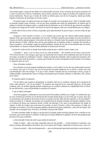 O g M a n d i n o O p e r a c i ó n : ¡ J e s u c r i s t o !
100
cosa estaba seguro, a pesar de mis dudas en lo relacionado con Jesús. Si las versiones de ese juicio nocturno, tal
y como se narran en el Nuevo Testamento, eran exactas, entonces tuvo lugar un terrible error judicial en esta
misma habitación. Puesto que el relato de Caifás no difería gran cosa de los Evangelios, decidí que había
llegado el momento de descargar en él todo el peso.
—En primer lugar, la captura de Jesús fue ilegal, de acuerdo con tus propias leyes. Ante el sanedrín jamás
se presentó ningún cargo criminal, a fin de que fuera expedida una orden de aprehensión, de manera que la
captura se efectuó sin ninguna orden, y cuando Jesús fue detenido, no se le informó de qué crimen lo acusaban;
la captura tuvo lugar por la noche e involucró la traición de alguien, todo esto está prohibido por tus códigos.
Caifás abrió la boca como si fuera a responder, pero aparentemente lo pensó mejor y me hizo señas de que
continuara.
—Juzgaron a Jesús durante la noche, y en tu mishná está escrito que una ofensa capital puede juzgarse
durante el día, pero que debe suspenderse por la noche. También especifica que ningún caso que involucre la
vida de un hombre puede juzgarse el día antes del sabat, no obstante Jesús fue juzgado en las primeras horas
del día anterior al sabat. Además, hay una ley que prohibe que un familiar, amigo o enemigo del acusado se
siente a juzgarlo, y sin embargo, según tus propias palabras, muchos de los que se encontraban aquí esa noche,
incluyéndote a ti, durante semanas habían planeado la destrucción de Jesús.
Caminé de vuelta al sitio en donde Jesús había estado de pie y señalé al suelo, frente a mí.
—¿Testigos? —grité, y mi voz hizo eco en ese cubo de piedra—. De acuerdo con tus leyes, está escrito:
"Por la boca de dos o tres testigos, aquel que sea merecedor de la muerte será condenado; pero por la boca de
un testigo, no podrá ser condenado a muerte". Según tú mismo has admitido, fuiste incapaz de encontrar a dos
testigos que estuvieran de acuerdo, y, ¡puesto que el poder de acusar corresponde exclusivamente a los testigos,
ni siquiera tenías un caso!
—Pero el hombre confesó...
—Su confesión no era de ninguna utilidad para ustedes ¡y tú lo sabías! Tu ley dice que nadie puede acusarse
a sí mismo, pero que si lo hace, aun así esa acusación no puede emplearse en su contra, a menos que esté
corroborada por otros dos testigos. Y lo que es más, estabas violando otra ley al interrogar a Jesús, ya que tu
código prohíbe, expresamente, hacer al testigo una pregunta que lo pueda condenar si responde a ella. ¿Estoy
en lo cierto?
Ni siquiera esperé la respuesta.
—Tú me dijiste que cuando le preguntaste al sanedrín cuál era su veredicto, después de la respuesta de
Jesús, todos gritaron: "¡Es reo de muerte!" Se requiere una mayoría de un voto para absolver, de dos para
condenar, pero ¡tu mishná sagrada también estipula que un veredicto unánime de culpabilidad tiene el efecto
de una absolución, y que está prohibida la sentencia de muerte!
Y aún no había terminado.
—Jesús fue juzgado y condenado en una sola sesión del sanedrín; también eso es ilegal. Tu mishná dice que
un caso criminal que termina con la absolución del acusado puede llegar a su fin el día que se inició, pero que
si se pronuncia una sentencia de muerte el juicio no puede concluir antes del día siguiente, a fin de estudiar a
fondo la evidencia. Y además, de acuerdo con tu propia historia, después de haber encontrado culpable a Jesús
se olvidaron de dictar una sentencia formal. Caifás, de principio a fin, todo el procedimiento fue ilegal, la
captura, la falta de testigos que estuvieran de acuerdo, el juicio llevado a cabo el día anterior al sabat, los
enemigos en la banca, el uso de las propias palabras del prisionero para condenarlo, ¡ todo ello fue ilegal! ¡De
acuerdo con tus propias leyes, llevaste a un hombre inocente ante Pilato!
El sumo sacerdote ladeó la cabeza y me devolvió la mirada; podía escuchar algunas risas, extrañas en ese
escenario, que venían desde el vestíbulo. Caifás giró el cuerpo dándome la espalda y me hizo una pregunta que
por poco me causa confusión.
—¿Está enterado Vitelio de todo lo que acabas de decirme?
—Todos lo saben —dije, con tanta seguridad como me fue posible—. ¿Cómo podrían no enterarse, con
tantos cristianos alborotadores allí afuera, aun en los patios del Templo, repitiendo su historia una y otra vez?
—Estoy de acuerdo —dijo con desesperación—, pero son demasiado ignorantes para darse cuenta de que lo
 