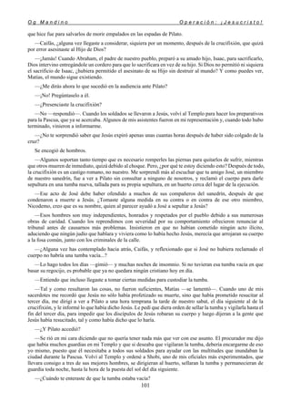 O g M a n d i n o O p e r a c i ó n : ¡ J e s u c r i s t o !
101
que hice fue para salvarlos de morir empalados en las espadas de Pilato.
—Caifás, ¿alguna vez llegaste a considerar, siquiera por un momento, después de la crucifixión, que quizá
por error asesinaste al Hijo de Dios?
—¡Jamás! Cuando Abraham, el padre de nuestro pueblo, preparó a su amado hijo, Isaac, para sacrificarlo,
Dios intervino entregándole un cordero para que lo sacrificara en vez de su hijo. Si Dios no permitió ni siquiera
el sacrificio de Isaac, ¿hubiera permitido el asesinato de su Hijo sin destruir al mundo? Y como puedes ver,
Matías, el mundo sigue existiendo.
—¿Me dirás ahora lo que sucedió en la audiencia ante Pilato?
—¡No! Pregúntaselo a él.
—¿Presenciaste la crucifixión?
—No —respondió—. Cuando los soldados se llevaron a Jesús, volví al Templo para hacer los preparativos
para la Pascua, que ya se acercaba. Algunos de mis asistentes fueron en mi representación y, cuando todo hubo
terminado, vinieron a informarme.
—¿No te sorprendió saber que Jesús expiró apenas unas cuantas horas después de haber sido colgado de la
cruz?
Se encogió de hombros.
—Algunos soportan tanto tiempo que es necesario romperles las piernas para quitarlos de sufrir, mientras
que otros mueren de inmediato, quizá debido al choque. Pero, ¿por qué te estoy diciendo esto? Después de todo,
la crucifixión es un castigo romano, no nuestro. Me sorprendí más al escuchar que tu amigo José, un miembro
de nuestro sanedrín, fue a ver a Pilato sin consultar a ninguno de nosotros, y reclamó el cuerpo para darle
sepultura en una tumba nueva, tallada para su propia sepultura, en un huerto cerca del lugar de la ejecución.
—Ese acto de José debe haber ofendido a muchos de sus compañeros del sanedrín, después de que
condenaron a muerte a Jesús. ¿Tomaste alguna medida en su contra o en contra de ese otro miembro,
Nicodemo, creo que es su nombre, quien al parecer ayudó a José a sepultar a Jesús?
—Esos hombres son muy independientes, honrados y respetados por el pueblo debido a sus numerosas
obras de caridad. Cuando los reprendimos con severidad por su comportamiento ofrecieron renunciar al
tribunal antes de causarnos más problemas. Insistieron en que no habían cometido ningún acto ilícito,
aduciendo que ningún judío que hablara y viviera como lo había hecho Jesús, merecía que arrojaran su cuerpo
a la fosa común, junto con los criminales de la calle.
—¿Alguna vez has contemplado hacia atrás, Caifás, y reflexionado que si José no hubiera reclamado el
cuerpo no habría una tumba vacía...?
—Lo hago todos los días —gimió— y muchas noches de insomnio. Si no tuvieran esa tumba vacía en que
basar su regocijo, es probable que ya no quedara ningún cristiano hoy en día.
—Entiendo que incluso llegaste a tomar ciertas medidas para custodiar la tumba.
—Tal y como resultaron las cosas, no fueron suficientes, Matías —se lamentó—. Cuando uno de mis
sacerdotes me recordó que Jesús no sólo había profetizado su muerte, sino que había prometido resucitar al
tercer día, me dirigí a ver a Pilato a una hora temprana la tarde de nuestro sabat, el día siguiente al de la
crucifixión, y le informé lo que había dicho Jesús. Le pedí que diera orden de sellar la tumba y vigilarla hasta el
fin del tercer día, para impedir que los discípulos de Jesús robaran su cuerpo y luego dijeran a la gente que
Jesús había resucitado, tal y como había dicho que lo haría.
—¿Y Pilato accedió?
—Se rió en mi cara diciendo que no quería tener nada más que ver con ese asunto. El procurador me dijo
que había muchos guardias en mi Templo y que si deseaba que vigilaran la tumba, debería encargarme de eso
yo mismo, puesto que él necesitaba a todos sus soldados para ayudar con las multitudes que inundaban la
ciudad durante la Pascua. Volví al Templo y ordené a Shobi, uno de mis oficiales más experimentados, que
llevara consigo a tres de sus mejores hombres, se dirigieran al huerto, sellaran la tumba y permanecieran de
guardia toda noche, hasta la hora de la puesta del sol del día siguiente.
—¿Cuándo te enteraste de que la tumba estaba vacía?
 