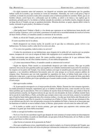 O g M a n d i n o O p e r a c i ó n : ¡ J e s u c r i s t o !
102
—En algún momento antes del amanecer, me despertó mi asistente para informarme que los guardias
habían vuelto de la tumba y que insistían en verme de inmediato. Alarmado, me vestí a toda prisa y bajé al
vestíbulo, en donde los encontré a todos ellos actuando como si hubieran perdido los sentidos. Shobi, que es un
hombre robusto, corrió hacia mí y sollozando cayó de rodillas, se aferró a mi túnica y me suplicó que lo
perdonara, gritando que él y los demás se habían cansado de custodiar a un hombre muerto, después de pasar
un largo día en el Templo, así que se quedaron dormidos. Mientras dormían, se quejó, alguien debió visitar la
tumba, retirando la gran piedra y llevándose el cuerpo.
—¿Qué hiciste?
—¿Qué podía hacer? Ordené a Shobi y a los demás que esperaran en sus habitaciones hasta decidir cuál
sería su castigo. Entonces, volví a mi lecho y permanecí en medio de la oscuridad tratando de resolver la forma
de hacer frente a Pilato y al sanedrín cuando se enteraran de las noticias.
—Shobi, tu oficial del Templo ¿está aún a tu servicio? ¿Podría hablar con él?
El sumo sacerdote movió la cabeza.
—Shobi desapareció esa misma noche; de acuerdo con lo que dijo su ordenanza, jamás volvió a sus
habitaciones. No hemos vuelto a saber de él en estos seis años.
—Y los otros tres guardias, todavía están a tu servicio?
—A todos los encontraron en sus habitaciones, poco después de la salida del sol, muertos por sus propias
manos, incapaces de vivir con el estigma de haber sido negligentes en el cumplimiento de su deber.
Qué conveniente para alguien, pensé. De cuatro posibles testigos oculares de lo que realmente había
sucedido en la tumba, tres de ellos estaban muertos y el otro había desaparecido.
—¿Y cómo reaccionaron Pilato y el sanedrín cuando se enteraron de la noticia?
—Según me dijeron, Pilato mostró su acostumbrado desprecio por todos nosotros. Dijo que no podía
esperarse otra cosa de unos guardias judíos que jugaban a ser soldados manteniendo la paz entre los ancianos y
las mujeres en los patios del Templo. Esa misma mañana convoqué al sanedrín para celebrar una reunión de
urgencia, y sus miembros deliberaron brevemente antes de votar porque no se hiciera anuncio público de
ninguna clase. Razonaron que con toda seguridad los seguidores de Jesús ya habían huido para evitar su
detención o algo peor, y que era muy probable que se hubieran llevado con ellos el cuerpo de Jesús, para darle
sepultura en su nativa Galilea, por lo que opinaban que el asunto estaba cerrado y mientras menos se hablara de
él sería mejor.
—Qué equivocados estaban.
—Sí, la percepción retrospectiva es el mejor profeta de todos, Matías. Durante las siete semanas siguientes,
la ciudad permaneció tranquila; suponíamos que ya se habían olvidado de Jesús, como sucedió con los otros
falsos profetas que lo precedieron. Pero en la mañana de nuestra fiesta de Pentecostés, que señala el final de
nuestra primera cosecha, me llegaron noticias de que mas de cien discípulos de Jesús se habían reunido fuera
de la casa de la viuda María, y Pedro, un hombre que siempre estuvo muy cerca de Jesús, anunció a la multitud
que el Espíritu Santo había aparecido ante ellos mientras oraban, y les dijo que Jesús había sido liberado de los
dolores de la muerte y que Dios lo resucitó y lo constituyó en el Señor y Cristo. Antes de que terminara el día,
se me informó que dos mil o tres mil personas creyeron en las palabras de Pedro y fueron en su busca para que
las bautizara en señal de su nueva lealtad a Jesús, el Mesías, quien pronto volvería entre las nubes del cielo.
—Si la tumba ya estaba vacía la tercera semana, ¿por qué supones que esperaron siete semanas para
informar a la gente que Jesús había resucitado?
Caifás se encogió de hombros nuevamente.
—No lo sé. Uno de mis sacerdotes sugirió que después de siete semanas el cuerpo estaría tan descompuesto
que, aun si lo encontraban, no podía ser identificado, así que para el día de Pentecostés, tal vez Pedro se sintió
a salvo para hacer su falso anuncio.
—¿Qué hiciste al enterarte de la pretensión de Pedro?
—Hice que se publicaran avisos, repartiéndolos por toda la ciudad y en el interior del patio del Templo, que
ofrecían una recompensa de diez mil siclos de plata por información conducente a la localización del cuerpo y
 