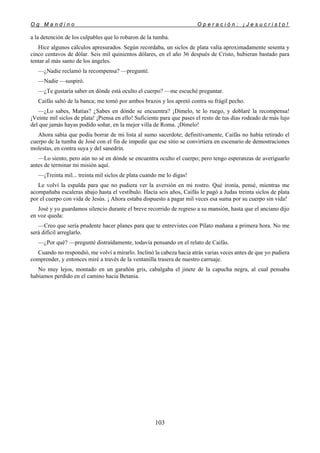 O g M a n d i n o O p e r a c i ó n : ¡ J e s u c r i s t o !
103
a la detención de los culpables que lo robaron de la tumba.
Hice algunos cálculos apresurados. Según recordaba, un siclos de plata valía aproximadamente sesenta y
cinco centavos de dólar. Seis mil quinientos dólares, en el año 36 después de Cristo, hubieran bastado para
tentar al más santo de los ángeles.
—¿Nadie reclamó la recompensa? —pregunté.
—Nadie —suspiró.
—¿Te gustaría saber en dónde está oculto el cuerpo? —me escuché preguntar.
Caifás saltó de la banca; me tomó por ambos brazos y los apretó contra su frágil pecho.
—¿Lo sabes, Matías? ¿Sabes en dónde se encuentra? ¡Dímelo, te lo ruego, y doblaré la recompensa!
¡Veinte mil siclos de plata! ¡Piensa en ello! Suficiente para que pases el resto de tus días rodeado de más lujo
del que jamás hayas podido soñar, en la mejor villa de Roma. ¡Dímelo!
Ahora sabía que podía borrar de mi lista al sumo sacerdote; definitivamente, Caifás no había retirado el
cuerpo de la tumba de José con el fin de impedir que ese sitio se convirtiera en escenario de demostraciones
molestas, en contra suya y del sanedrín.
—Lo siento, pero aún no sé en dónde se encuentra oculto el cuerpo; pero tengo esperanzas de averiguarlo
antes de terminar mi misión aquí.
—¡Treinta mil... treinta mil siclos de plata cuando me lo digas!
Le volví la espalda para que no pudiera ver la aversión en mi rostro. Qué ironía, pensé, mientras me
acompañaba escaleras abajo hasta el vestíbulo. Hacía seis años, Caifás le pagó a Judas treinta siclos de plata
por el cuerpo con vida de Jesús. ¡ Ahora estaba dispuesto a pagar mil veces esa suma por su cuerpo sin vida!
José y yo guardamos silencio durante el breve recorrido de regreso a su mansión, hasta que el anciano dijo
en voz queda:
—Creo que sería prudente hacer planes para que te entrevistes con Pilato mañana a primera hora. No me
será difícil arreglarlo.
—¿Por qué? —pregunté distraídamente, todavía pensando en el relato de Caifás.
Cuando no respondió, me volví a mirarlo. Inclinó la cabeza hacia atrás varias veces antes de que yo pudiera
comprender, y entonces miré a través de la ventanilla trasera de nuestro carruaje.
No muy lejos, montado en un garañón gris, cabalgaba el jinete de la capucha negra, al cual pensaba
habíamos perdido en el camino hacia Betania.
 