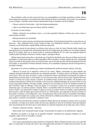 O g M a n d i n o O p e r a c i ó n : ¡ J e s u c r i s t o !
104
10
Dos centinelas, sobre los altos muros de losas, nos contemplaban con mirada sospechosa cuando salimos
del carruaje para acercarnos a las puertas del cuartel militar de Roma en Jerusalén. Sus escudos, sus armaduras
y aun sus largas y flexibles lanzas relucían amenazadores bajo el temprano sol de la mañana.
—Nuestro comité de bienvenida —dijo José despreocupadamente.
—¿Qué se necesitaría para que esas lanzas salieran volando?
El anciano rió entre dientes.
—Matías, solamente son ayudantes sirios y, con toda seguridad, fallarían su blanco por varios codos si
tiraran desde esa altura.
—Qué pensamiento tan consolador.
—Para ellos no somos más que una distracción momentánea. Su principal preocupación se encuentra en esa
dirección —dijo, señalando hacia el gran Templo al lado, cuya fachada de mármol y oro relucía en vivido
contraste con la deslustrada y apedernalada estructura adyacente.
En alguna ocasión leí que durante sus últimos años como rey títere de Israel, Herodes había erigido una
gran águila de oro en la parte más sobresaliente del techo del Templo para que pudiera ser vista desde cualquier
punto de la ciudad. Antes de su muerte sufrió la extrema humillación de ver cómo una pequeña banda de
eruditos judíos derribaba y destruía su tributo vulgar y sacrílego a Roma.
Habían transcurrido treinta años o más desde que el águila fue derribada, pero ahora un símbolo mucho más
intimidante y mortal proyectaba su sombra degradante sobre el pueblo y su lugar sagrado de culto. Agazapada
sobre una colina de dura piedra caliza en forma de domo, que se elevaba muy por encima del pináculo más alto
del Templo, se encontraba la fortaleza llamada Antonia, en la actualidad ocupada por más de mil legionarios y
auxiliares romanos.
Ignorando a los curiosos soldados que estaban inmediatamente arriba de nuestras cabezas, José dijo:
—Observa la tersura de la superficie externa de los muros, Matías, construidos así para impedir que
cualquier huésped indeseable ascienda por sus empinadas paredes. El antiguo palacio de Herodes, dentro de
estos muros, tiene tres pisos de altura y rodea un espacioso terreno enteramente pavimentado de piedra en
donde pasan revista las tropas. Como puedes ver, hay una torre sobre cada una de las cuatro esquinas del muro
exterior y la base de la más cercana a nosotros en realidad invade el patio del Templo, con pasadizos que
conducen directamente al Patio de los Gentiles, a fin de que los soldados dispongan de un acceso fácil en caso
de que surja algún problema. Sin lugar a dudas, Antonia se ha convertido en una de las fortalezas romanas de
más renombre, capaz de albergar a toda una legión si es necesario. Cuenta con sus propias cisternas para
almacenar agua, un inmenso granero, hospital, baños e incontables hileras de barracas en el lado norte del
terreno. Pilato y sus funcionarios siempre se alojan en el ala sur cuando vienen a la ciudad y, afortunadamente
para nosotros, acaba de llegar para nuestra Fiesta de los Tabernáculos, que empezará la próxima semana. El
procurador se impone, como obligación, venir a Jerusalén para cada una de nuestras tres grandes festividades,
y por lo general siempre trae consigo una cohorte adicional de soldados procedentes de su sede en Cesarea,
para ayudar a controlar a la multitud y a mantener la paz.
El anciano me tomó del brazo mientras cruzábamos debajo del arco de entrada en el grueso muro y me guió
a la derecha, a lo largo de un ancho camino de tierra que separaba el muro de la fortaleza, hasta que llegamos
ante una pesada puerta de bronce que ya tenía abierta un sonriente legionario de mi edad, poco más o menos.
—Saludos, centurión Cornelio —dijo José.
—Bienvenido, José. Ha pasado mucho tiempo. El procurador los espera en sus habitaciones. Síganme.
Mientras nos guiaba a lo largo de un pasadizo húmedo, iluminado por pequeñas lámparas de aceite
colgantes, toqué a José en el hombro y susurré:
—¿Está esperándonos?
—Es lo menos que puedo hacer para ayudarte en tu búsqueda, Matías. Después de todo, éste es tu cuarto día
aquí y tú anunciaste al mundo que todo lo que necesitabas para descubrir la verdad acerca de Jesús era una
 