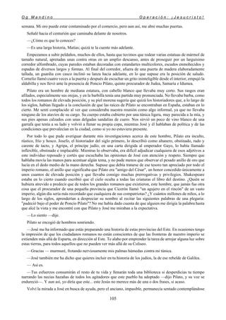 O g M a n d i n o O p e r a c i ó n : ¡ J e s u c r i s t o !
105
semana. Mi oro puede estar contaminado por el comercio, pero aun así, me abre muchas puertas.
Señalé hacia el centurión que caminaba delante de nosotros.
—¿Cómo es que lo conoces?
—Es una larga historia, Matías; quizá te la cuente más adelante.
Empezamos a subir peldaños, muchos de ellos, hasta que tuvimos que rodear varias estatuas de mármol de
tamaño natural, apretadas unas contra otras en un amplio descanso, antes de proseguir por un larguísimo
corredor alfombrado, cuyas paredes estaban decoradas con estandartes multicolores, escudos enmohecidos y
espadas de diversos largos y formas. Al final del corredor, afuera de una puerta de madera elaboradamente
tallada, un guardia con casco inclinó su lanza hacia adelante, en lo que supuse era la posición de saludo.
Cornelio llamó cuatro veces a la puerta y después de escuchar un grito ininteligible desde el interior, empujó la
aldabilla y nos llevó ante la presencia de Poncio Pilato, quinto procurador de Judea, Samaría e Idumea.
Pilato era un hombre de mediana estatura, con cabello blanco que llevaba muy corto. Sus rasgos eran
afilados, especialmente sus orejas, y en la barbilla tenía una partida muy pronunciada. No llevaba barba, como
todos los romanos de elevada posición, y su piel morena sugería que quizá los historiadores que, a lo largo de
los siglos, habían llegado a la conclusión de que las raíces de Pilato se encontraban en España, estaban en lo
cierto. Me sentí complacido al ver que consideraba nuestra reunión como algo informal, ya que no llevaba
ninguno de los atavíos de su cargo. Su cuerpo estaba cubierto por una túnica ligera, muy parecida a la mía, y
sus pies apenas calzados con unas delgadas sandalias de cuero. Nos sirvió un poco de vino blanco de una
garrafa que tenía a su lado y volvió a llenar su propia copa, mientras José y él hablaban de política y de las
condiciones que prevalecían en la ciudad, como si yo no estuviera presente.
Por todo lo que pude averiguar durante mis investigaciones acerca de este hombre, Pilato era inculto,
rústico, frío y hosco. Josefo, el historiador del siglo primero, lo describió como altanero, obstinado, rudo y
carente de tacto, y Agripa, el príncipe judío, en una carta dirigida al emperador Gayo, lo había llamado
inflexible, obstinado e implacable. Mientras lo observaba, era difícil adjudicar cualquiera de esos adjetivos a
este individuo reposado y cortés que escuchaba las opiniones de José con atención y respeto. Siempre que
hablaba movía las manos para acentuar algún tema, y no pude menos que observar el pesado anillo de oro que
lucía en el dedo medio de la mano derecha. Supuse que debía tratarse de ese tesoro tan apreciado por todo el
imperio romano, el anillo que significaba que Pilato era "amigo del César", un honor concedido únicamente a
unos cuantos de elevada posición y que llevaba consigo muchas prerrogativas y privilegios. Shakespeare
estaba en lo cierto cuando escribió que el cielo oculta a todas las criaturas el libro del destino. ¿Quién se
hubiera atrevido a predecir que de todos los grandes romanos que existieron, este hombre, que jamás fue otra
cosa que el procurador de una pequeña provincia que Cicerón llamó "un agujero en el rincón" de un vasto
imperio, algún día sería más recordado que cualquiera de sus compatriotas? ¿Y cuántos millones de niños, a lo
largo de los siglos, aprenderían a despreciar su nombre al recitar las siguientes palabras de una plegaria:
"padeció bajo el poder de Poncio Pilato"? No me había dado cuenta de que alguien me dirigía la palabra hasta
que alcé la vista y me encontré con que Pilato y José me miraban a la expectativa.
—Lo siento —dije.
Pilato se encogió de hombros sonriendo.
—José me ha informado que estás preparando una historia de estas provincias del Este. En ocasiones tengo
la impresión de que los ciudadanos romanos no están conscientes de que las fronteras de nuestro imperio se
extienden más allá de Esparta, en dirección al Este. Te alabo por emprender la tarea de arrojar alguna luz sobre
estas tierras, para todos aquellos que no pueden ver más allá de su Coliseo.
—Gracias — murmuré, frotando nerviosamente mis palmas húmedas contra mi túnica.
—José también me ha dicho que quieres incluir en tu historia de los judíos, la de ese rebelde de Galilea.
— Así es.
—Tus esfuerzos consumirán el resto de tu vida y llenarán toda una biblioteca si desperdicias tu tiempo
narrando las necias hazañas de todos los agitadores que este pueblo ha adoptado —dijo Pilato, y su voz se
endureció—. Y aun así, yo diría que este... este Jesús no merece más de una o dos frases, si acaso.
Volví la mirada a José en busca de ayuda, pero el anciano, impasible, permanecía sentado contemplándose
 