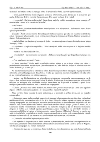 O g M a n d i n o O p e r a c i ó n : ¡ J e s u c r i s t o !
106
las manos. Ya él había hecho su parte; yo estaba en presencia de Pilato, y el resto dependía de mí.
—Señor, cuando termine mi investigación acerca de este hombre, quizá decida que la evaluación que
acabas de hacerme de él es correcta. Hasta entonces, debo seguir en busca de la verdad.
—¿La verdad? ¿Qué cosa es la verdad? Hasta ahora, nadie ha podido responderme a esta pregunta. ¿Y
cómo se sabe cuándo se ha encontrado la verdad?
—Yo lo sabré.
—Hasta ahora, ¿adonde te han llevado tus investigaciones en tu búsqueda de... de la verdad acerca de ese
agitador ya fallecido?
¡Cuidado! ¡ Puede ser una trampa! Recuerda que te ha hecho seguir, y que sabe con exactitud en dónde has
estado y con quién te has reunido, con la posible excepción de las hermanas de Betania. Si ahora le mientes, ni
siquiera José podrá salvarte.
—Ya he hablado con Santiago, el hermano de Jesús, y con algunos de sus primeros discípulos, como Mateo,
Santiago y Pedro...
—¡Agitadores! —rugió con desprecio—. Tarde o temprano, todos ellos seguirán a su dirigente muerto
hasta la cruz.
—También me entrevisté con Caifás...
—¿Con Caifás? —me interrumpió nuevamente—. Si buscas la verdad, ¿por qué desperdicias tu tiempo con
ése?
—Pero ¡es el sumo sacerdote! Puede...
—¿Sumo sacerdote? Vitelio podría transferirlo mañana mismo y en su lugar colocar una cabra, y
probablemente estaríamos mucho mejor. ¡No debes creerle a Caifás nada de, lo que se relacione con este
asunto de Jesús! ¡Si lo sabré yo!
No me atreví a responder a su estallido de cólera. Todo lo que podía hacer era seguirle el juego durante la
entrevista, como un buen pescador, dándole todo el sedal que requiriera. Esperaba no quedarme sin sedal antes
de que perdiera la paciencia con mi interrogatorio.
—Matías —me dijo llamándome por mi nombre por primera vez, y con mucho menos rencor en su voz de
tenor—: José me ha dicho que eres amigo íntimo de Vitelio; debido a que siento gran respeto por mi honorable
delegado en Antioquía, voy a colaborar contigo, hasta donde me lo permita la memoria, a pesar de mi
desagrado por todo ese asunto de Jesús. Adelante con tus preguntas.
—Gracias. ¿Cuándo oíste hablar de Jesús por primera vez? ¿Fue esa noche en que Caifás vino a pedirte
algunos soldados para que lo ayudaran a él y a su guardia a efectuar la captura?
Pilato volvió a llenar su copa, la vació lentamente, y se acomodó en el bajo diván, con los párpados
entrecerrados.
—Amigo mío, ya me las he arreglado para sobrevivir en este infecto agujero durante diez años, vigilando al
pueblo más difícil e inconmovible sobre la faz de la Tierra. No podía haberlo logrado sin contar con agentes
leales y bien pagados por toda la región, aun en las provincias que no se encuentran bajo mi jurisdicción. Me
enteré de Jesús casi tan pronto como empezó a predicar en esa aldea cercana al lago... ¿cómo se llama?... Sí, sí,
Cafarnaúm. Estaba constantemente informado de sus supuestos milagros y de sus discursos incendiarios
dirigidos al pueblo, y en realidad, esperaba que Herodes Antipas pusiera fin a sus actividades mientras se
encontraba en Galilea, tal y como lo hizo con ese otro a quien llamaban "el Bautista". Después se me dijo que
Jesús pretendía haber resucitado a un hombre muerto, sacándolo de su tumba en la cercana Betania, y desde
entonces supe que antes de que transcurriera mucho tiempo tendríamos que enfrentarnos.
—¿Pretendías arrestarlo a la primera provocación?
—Por supuesto. Cualquiera que se atreve a incitar al pueblo bajo mi jurisdicción con la promesa de un
nuevo reino, claramente está cometiendo un acto de sedición en contra de Roma. Desde la época de Augusto,
sólo hay un castigo para ese crimen: ¡la muerte!
—Entonces hay algo que no comprendo. Se me ha dicho que cinco días antes de que Jesús fuera crucificado,
 