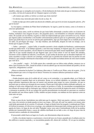 O g M a n d i n o O p e r a c i ó n : ¡ J e s u c r i s t o !
108
sanedrín, culpa que se castigaba con la muerte, a fin de deshacerse de Jesús antes de que se iniciaran su Pascua
y su sabat, a la hora de la puesta del sol. Después regresé a mi lecho.
—¿De manera que ambos ya habían acordado que Jesús moriría?
—Un destino muy merecido para todos los de su clase. Sí.
—Caifás me dijo que sólo te pidió una docena de soldados, pero que tú le enviaste un pequeño ejército. ¿Por
qué lo hiciste?
La risa áspera y estridente de Pilato llenó la habitación. Se irguió y juntó las manos, como si él mismo se
estuviera aplaudiendo.
—Varios meses antes, recibí un informe de que Jesús había alimentado a muchos miles en el desierto de
Galilea; multiplicó cinco hogazas de pan y dos pequeños peces, convirtiéndolos en alimento suficiente para
todos. De acuerdo con mi informe, la gente se sintió tan impresionada que quiso convertirlo en su rey. Puesto
que algunos judíos consideraban a este hombre suficientemente poderoso para ser su gobernante, pensé que lo
menos que podía hacer era enviar un ejército para aprehenderlo, algo que fuera digno de su exaltada posición.
Tú sabes, los privilegios del rango —me dijo riéndose; aún disfrutaba, después de todo ese tiempo, con la
broma que le jugara a Caifás.
— Señor —proseguí—, según Caifás, el sanedrín encontró a Jesús culpable de blasfemia y unánimemente
acordó que debía morir. A la mañana siguiente, a una hora muy temprana, lo trajeron aquí, tal y como habían
acordado tú y el sumo sacerdote, a fin de obtener tu autorización para darle muerte lapidándolo. ¿Qué sucedió?
¿Qué fue lo que sucedió después de que llegaron aquí, que te hizo retirar el caso de manos del sanedrín,
encontrar a Jesús culpable de sedición y crucificarlo, ya que acabas de decirme que no deseabas implicarte? El
sumo sacerdote se negó a discutir eso conmigo; sostiene que su jurisdicción terminó ante las puertas de esta
fortaleza y que cualquier información relacionada con lo que sucedió esa mañana dentro de estos muros tendría
que venir de ti.
— ¡Ese canalla! —rugió—. Si Caifás quiere dar a entender que sus labios están sellados, entonces eso se
debe a que él mismo los selló. ¡Jamás ha tenido el valor de admitir que me traicionó delante del pueblo y de mis
superiores, obligándome a actuar!
¡Ahora se aclararían los hechos! Los ladrones riñen entre sí. Confía en mí, Pilato, estoy de tu parte. ¿Ves la
franja púrpura que corre a lo largo de mi túnica? Nosotros los romanos debemos permanecer unidos.
Pilato continuó:
—Estaba despierto antes de la salida del sol, como es mi costumbre, y ya esperaba abajo, en el Salón de
Juicios, cuando el sanedrín llegó con su prisionero. Roma, en su infinita sabiduría, no considera que Judea
tenga suficiente importancia para que un cuestor esté presente para juzgar los casos criminales, así que es
necesario que yo mismo me encargue de esos asuntos. Puesto que el día anterior había celebrado audiencia, esa
mañana no tenía otras obligaciones más que cumplir mi promesa a Caifás. Se encontraban acompañándome
tres tribunos de nuestra sede en Antioquía, que vinieron a hacer un recorrido de inspección anual a la fortaleza,
y retrasaron su partida a fin de ser testigos del sencillo procedimiento involucrado en sancionar un veredicto
del sanedrín por una ofensa capital. Caifás, maldito sea para siempre, esa mañana me hizo aparecer como un
tonto ante sus ojos.
—¿Cómo?
Pilato se puso de pie, haciéndome una señal para que lo siguiera. Abrió una puerta y salimos a un balcón
con vista a los terrenos en donde pasaba revista a sus tropas. ¡Allí está, allí está! me repetía a mí mismo entre
cada latido apresurado de mi corazón. El enlosado, el lugar en donde Jesús fue juzgado y condenado por Pilato,
el Gabbatá en arameo, el Lithostrotos en griego, ¡ese cuadrado de tristeza para todo cristiano que ha revivido la
agonía de Jesús a lo largo de dos mil años! Parpadeé varias veces ante el deslumbrante brillo de las piedras
pulidas por innumerables botas y cascos de caballos desfilando de un lado a otro a lo largo de poco más de
cuarenta metros cuadrados de inmortalidad.
El procurador señaló hacia un lugar en el suelo, casi directamente abajo de nosotros.
—Caifás y los demás trajeron a su prisionero a través del arco en el muro, pasando por el callejón entre los
dos edificios a nuestra izquierda, y se encontraban parados allí, afuera del vestíbulo. Al ver que no entraban,
 