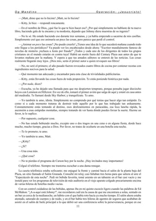 O g M a n d i n o O p e r a c i ó n : ¡ J e s u c r i s t o !
11
—¡Matt, dime que no lo hiciste! ¡Matt, no lo hiciste!
—Kitty, lo hice —respondí roncamente.
—En el nombre de Dios, ¿qué fue lo que te hizo hacer eso? ¿Por qué simplemente no hablaste de tu nuevo
libro, haciendo gala de tu encanto y tu modestia, dejando que Johnny diera muestras de su ingenio?
—No lo sé. He estado haciendo eso durante tres semanas, y ya había empezado a sacarme de mis casillas.
Simplemente creí que eso animaría un poco las cosas, pero parece que perdí el control.
—¿Animar un poco las cosas? ¡No puedo creerlo! ¿Tienes una idea de lo que sucederá mañana cuando todo
esto llegue a los periódicos? Ya puedo ver los encabezados desde ahora: "Escritor mundialmente famoso de
novelas de misterio ¡rechaza a Jesús por fraude!" ¡Todos y cada uno de los dirigentes de todos los grupos
cristianos en el mundo estarán en contra tuya! Habrá un motín fuera del Century Plaza aun antes de que te
levantes mañana por la mañana. Y espera a que tus amados editores se enteren de las noticias. Las cosas
realmente llegarán muy lejos. ¡Dios mío, serás el primer autor a quien revoquen sus libros!
—No, no seré el primero; el año pasado fueron revocados cuatro libros de cocina por contener recetas con
ingredientes nocivos para la salud.
—Qué momento tan adecuado y encantador para esta clase de trivialidades publicitarias.
—Kitty, estás llevando las cosas fuera de toda proporción. Te estás poniendo histérica por nada.
—¿Por nada, dices?
—Escucha, ya he dejado una llamada para que me despierten temprano, porque pensaba jugar dieciocho
hoyos con Lemmon en Hillcrest. En vez de ello, tomaré el primer avión que salga de aquí y estaré en casa antes
del mediodía. Te llamaré desde Sky Harbor; y tranquilízate. Te amo.
—Yo también te amo, idiota. Simplemente no comprendo por qué tenías que hacer algo tan estúpido. Es
como si a cada momento trataras de destruir todo aquello por lo que has trabajado tan arduamente.
Constantemente estás tentando al destino, esos deslizamientos en paracaídas, esa loca lancha rápida, la
ascensión a esas estúpidas montañas, siempre tratando de ver hasta dónde puedes forzar la suerte. Hazme un
favor, te lo suplico.
—Por supuesto, cualquier cosa.
—No has estado bebiendo mucho, excepto uno o dos tragos en una cena o en alguna fiesta, desde hace
mucho, mucho tiempo, gracias a Dios. Por favor, no trates de ocultarte en una botella esta noche.
—Te lo prometo; te amo.
—Yo también te amo, Matt.
—¿Kitty?
—¿Sí?
—Una cosa más.
—¿Qué cosa?
—No te pierdas el programa de Carson hoy por la noche. ¡Hay invitados muy importantes!
Colgué el teléfono. Siempre me trastorna escuchar a una dama renegar.
La caseta telefónica estaba sofocante; me enjugué la frente y caminé hacia el salón de la planta baja del
Plaza, un sitio llamado el Salón Granada. Consulté mi reloj; casi faltaban tres horas para que saliera al aire el
"Espectáculo de esta noche". Pedí mi bebida favorita, tomé asiento en un taburete en el bar casi vacío y me
instalé para ver los programas de televisión de más auditorio en el viejo aparato colgado precariamente encima
de varias hileras de botellas medio vacías.
Con un control cuidadoso de las bebidas, apenas iba en mi quinto escocés ligero cuando las palabras de Ed
McMahon: "¡A-a-aquí está Johnny!", me recordaron cuál era la causa de que me encontrara a solas, sentado en
un bar ya cerca de la medianoche, un hábito con el que había roto hacía ya mucho tiempo. El salón ahora estaba
atestado, saturado de cuerpos y de ruido, y en el bar había tres hileras de agentes de seguros que acababan de
asistir en el salón de baile principal a lo que debió ser una conferencia sobre la perseverancia, porque en ese
 