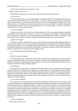 O g M a n d i n o O p e r a c i ó n : ¡ J e s u c r i s t o !
110
—¿Qué le dijiste cuando los dos estuvieron a solas?
Pilato contempló hacia el cielo.
—Simplemente le pregunté si era el rey de los judíos, pero él me devolvió la pregunta.
—¿En qué forma?
— Me miró directamente a los ojos, preguntándome si hablaba de acuerdo con mis propias observaciones,
o por lo que los demás decían de él. Tuve que admirar su valor; era obvio que estaba exhausto y sufría; casi
todos los prisioneros que se enfrentan a la pena de muerte se vuelven criaturas gimientes, suplican por su vida,
besan mi manto y mis sandalias, imploran y gritan; pero no éste. "¿Soy acaso judío?", le pregunté, empezando
a impacientarme con todo el asunto. "¿Cómo puedo saber de ti? Tu propio pueblo y los sumos sacerdotes te
han entregado a mí. Dime, ¿qué has hecho?"
—¿Y qué te respondió?
—Empezó a decir que su reino no era de este mundo, porque si lo fuera, sus seguidores hubieran impedido
que cayera en manos de los judíos. "Entonces, ¿eres un rey?", le pregunté, y él respondió: "Tú lo has dicho, soy
un rey. Para eso nací y para eso he venido a este mundo, para dar testimonio de la verdad". Y proseguí: "¿Qué
es la verdad?", pero se rehusó a contestar. Siempre me he preguntado qué sería lo que quiso decir...
—¿Qué hiciste después?
—Ya había escuchado lo suficiente para convencerme de que Jesús no ofrecía ningún peligro para Roma ni
para la paz de la ciudad. A lo sumo, era un soñador, quizá ligeramente trastornado por los espíritus malignos y
el delirio, pero inofensivo si se le comparaba con los muchos fanáticos y asesinos a quienes había crucificado
en el pasado. Ordené que el prisionero fuera llevado abajo, y le hice que se parara a mi lado sobre la plataforma.
Entonces, anuncié que no lo había encontrado culpable de nada.
—¿Lo encontraste inocente de todos los cargos?
—Sí.
—Pero no lo pusiste en libertad.
—Antes de poder hacerlo, un gran grito se elevó entre la multitud. Las acusaciones de toda clase contra el
prisionero aturdían mis oídos, y muchos de los sacerdotes y miembros del sanedrín gritaban que amotinaba al
pueblo por todo el país, empezando por Galilea y aun aquí. Al escuchar que se mencionaba a Galilea, fue como
si Júpiter me hubiera enviado un mensaje especial.
—No comprendo.
—Puesto que Jesús era de Galilea, era súbdito de Herodes Antipas, quien se encontraba en la ciudad para
celebrar la Pascua y se alojaba, como siempre, en el cercano palacio de los hasmoneos. Contra las fuertes
protestas de los sumos sacerdotes, le dije a la multitud que debía permitirse que fuera Herodes quien juzgara a
alguien de su propio pueblo. Entonces, mis soldados se llevaron a Jesús, y Caifás y sus ayudantes los siguieron,
mientras que la mayor parte de la multitud se sentó sobre las piedras calientes. Yo volví a mis habitaciones a
esperar la decisión de Herodes.
—¿No se retiró la multitud?
—Por el contrario, se volvía más grande y más ruidosa a medida que subía el sol en el cielo, ya que ese era
el día de la indulgencia, una antigua costumbre pascual establecida por un procurador que me precedió y quien
no debió hacer tal cosa; ese día debía entregar a los judíos a un prisionero convicto, con el perdón absoluto,
como un gesto de buena voluntad de los romanos. Por el aspecto de la multitud de rufianes que se estaba
reuniendo en el lugar sabía qué prisionero me pedirían, y no podía evitar el momento en que me vería obligado
a preguntarles cuál era su elegido. A principios de la semana habíamos arrestado y condenado a otro Jesús,
llamado Barrabás, quien dirigía a un grupo de bandoleros que se enfrentaron a una de mis patrullas, fuera de la
ciudad, dando muerte a tres de mis ayudantes antes de ser capturado. Barrabás hubiera sido crucificado de
inmediato, pero esperábamos obtener de él alguna información acerca del sitio en donde se ocultaba su banda
de asesinos.
— ¿Cómo, torturándolo?
Pilato sonrió con afectación.
 
