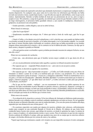O g M a n d i n o O p e r a c i ó n : ¡ J e s u c r i s t o !
111
—Una mejor manera de expresarlo sería decir que alentando al prisionero a cooperar por cualquier medio a
nuestra disposición. En cualquier caso, poco antes de la sexta hora me informaron que Herodes me había
enviado nuevamente a Jesús; cuando bajé al patio, vi que llevaba una capa de seda brillante, como la que usa la
realeza. Aparentemente, Herodes se había mofado de Jesús por sus pretensiones de ser rey, pero se negó a
aceptar el caso. Mi centurión, a cargo de la guardia, me informó que a pesar de que Herodes sometió a Jesús a
un largo interrogatorio, el prisionero había guardado silencio y aun cuando lo maldijeron, ridiculizaron y
golpearon, no pronunció una sola palabra.
—Estaba oprimido y estaba afligido y aun así no abrió la boca.
Pilato frunció el entrecejo.
—¿Qué fue lo que dijiste?
—Simplemente recordaba una antigua cita. Y ahora que tenías a Jesús de vuelta aquí, ¿qué fue lo que
hiciste?
—Llamé a Caifás y a los demás cerca de la plataforma y volví a decirles que, aun cuando me habían traído
a un hombre acusado de pervertir al pueblo, ya lo había interrogado y no lo encontraba culpable. Les recordé
que hasta el mismo Herodes había confirmado mi veredicto, puesto que no había encontrado en ese hombre
ninguna ofensa merecedora de la muerte, o de lo contrario no me lo habría devuelto. Entonces, les dije que lo
haría azotar y después lo pondría en libertad.
—¿Por qué querías azotar a un hombre a quien ya habías proclamado inocente de cualquier fechoría, no una
sino dos veces?
Pilato tuvo un momento de vacilación.
—Como una... una advertencia para que el hombre tuviera mayor cuidado en lo que decía de allí en
adelante.
—¿Es ese un procedimiento normal para todos aquellos a quienes tu tribunal encuentra inocentes?
—Por supuesto que no —respondió Pilato alzando la voz— pero este no era un juicio común.
—Obviamente, tu decisión no agradó a los sacerdotes.
—Por supuesto que no—dijo el procurador con pesar—, y Caifás, ese Caifás taimado como una víbora, de
inmediato se dedicó a poner de su lado a la multitud para que sirviera a sus propósitos. Él y los demás
sacerdotes empezaron a gritar al unísono: "¡Fuera ése y entréganos a Barrabás!'' Pronto la multitud hizo eco a
ese grito, y el ruido era ensordecedor: "¡Barrabás, Barrabás, Barrabás!" Levanté la mano hasta que el clamor se
apagó y entonces pregunté: "¿Y qué debo hacer con Jesús?", y Caifás convenció a todos para que gritaran:
"¡Crucifícalo, crucifícalo!"
—Por lo que me has contado —repliqué— esa era exactamente la reacción que debía esperarse de esa
multitud. Sin duda consideraban al preso Barrabás un patriota valeroso y pintoresco, dispuesto a arriesgar su
vida contra las fuerzas romanas, en tanto que Jesús predicaba el amor y la humildad y ofrecía la otra mejilla, y
aun decía que debía darse al César lo que era del César. Para esa multitud, Barrabás probablemente se acercaba
más al concepto que tenían de un Mesías que el mismo Jesús.
Pilato estuvo de acuerdo.
—Tu evaluación de la situación es correcta. Si los tres tribunos de Antioquía no hubieran estado presentes,
hubiera lanzado a mis soldados contra la multitud, acabando rápidamente con toda esa locura. No me agradaba
la idea de poner en libertad a Barrabás, pero aún no estaba derrotado. ¿Ves esos dos postes de madera allá abajo,
separados por una distancia de unos treinta pasos? —Sí.
—En ocasiones especiales son usados por algunos de nuestros soldados más valerosos, suficientemente
osados para competir en una contienda llamada el Círculo de la Muerte. Di órdenes de que Jesús fuera
conducido hasta el poste más cercano, aquí debajo de nosotros, en donde le quitarían las ropas, lo atarían de
pies y manos al madero y le administrarían treinta y nueve azotes. Para el momento en que mis dos expertos
lictores acabaran de infligirle el castigo, sabía que quedaría muy poco de su cuerpo que no estuviera cubierto
de sangre o de heridas abiertas por las correas de cuero y las cadenas.
"Esperé aquí hasta que terminaren; cuando volví al patio era casi imposible reconocer el rostro estropeado
 