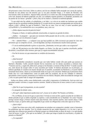 O g M a n d i n o O p e r a c i ó n : ¡ J e s u c r i s t o !
112
del prisionero como el de Jesús. Sobre su cabeza, uno de mis soldados había encajado una corona de espinas,
trenzada de una planta seca del desierto que se usa para encender fuego, y el manto de Herodes caía
nuevamente sobre sus hombros. Alguien había colocado en su mano una caña ensangrentada para simular un
cetro real, después de haberlo golpeado con ella. Los soldados seguían girando a su alrededor, picándolo con
las puntas de sus lanzas  gritando: «¡Salve, Rey de los Judíos!», mientras la multitud aplaudía.
"A una señal mía fue subido a la plataforma, a mi lado, y se veía en un estado tan lastimoso que estaba
seguro de que los sacerdotes tendrían piedad de él. Levanté una de sus manos ensangrentadas por encima de su
cabeza y grité: «¡Mirad, he aquí al hombre!». Todo fue en vano. Una vez más, el sumo sacerdote gritó:
«¡Crucifícalo!» y la multitud hizo eco a sus palabras, una y otra vez.
—¿Hubo alguna reacción de parte de Jesús?
—Ninguna; ni llanto, ni súplica pidiendo misericordia, ni siquiera un gemido de dolor.
—¿Sabías —le pregunté— que para ese momento había pasado más de un día y una noche sin dormir, y
probablemente casi sin alimentos ni agua?
—No —admitió Pilato—, y cualquier cosa que haya podido ser, debo reconocer que jamás he visto otro
prisionero que se comporte con tal... con tal dignidad, aun bajo circunstancias mucho menos penosas.
—Y con la multitud pidiendo a gritos su ejecución, ¿finalmente, tuviste que ceder a sus exigencias?
—¡Oh, no! Mi paciencia con ellos había llegado a su límite. Les dije que si querían crucificarlo, podían
llevárselo y crucificarlo ellos mismos, pero que yo seguía encontrándolo inocente.
—Esa fue la tercera vez que anunciaste tu veredicto de inocencia.
—Sí.
—¿Qué hicieron?
—La muchedumbre enmudeció; recuerda que casi todos habían venido sólo para pedir que pusiera en
libertad a Barrabás. Caifás consultó durante breves momentos con los demás sacerdotes y entonces dijo:
"Tenemos una ley, y según ella, debe morir, porque se ha llamado a sí mismo el Hijo de Dios". Cuando escuché
eso, sentí deseos de escupir sobre el sumo sacerdote por traidor. Si hubiera declarado eso al principio, yo
hubiera aprobado el veredicto de muerte dictado por el sanedrín, acusándolo de blasfemia y el asunto habría
terminado hacía horas. Ahora ya era demasiado tarde en lo que a mí concernía. Ordené que el prisionero fuera
traído otra vez a mis habitaciones; como no podía subir las escaleras, dos de mis soldados lo subieron,
apoyándolo contra la pared, justamente en el interior de este balcón. Después, hubo necesidad de restregar una
y otra vez para quitar toda su sangre del empandado.
Ambos nos dimos vuelta, como obedeciendo a una señal y regresamos a la habitación. José nos miró con
ansiedad cuando volvimos a ocupar nuestros asientos. Señalé en dirección al muro contra el cual se recargó
Jesús.
—¿Qué fue lo que le preguntaste, en esta ocasión?
—Le pregunté de dónde venía...
—¿Por qué? ¿Qué importancia podía tener eso? ¿Acaso no lo sabías? De Nazaret, en Galilea...
—No, no Matías, no era eso lo que yo quise decir. Si Jesús se creía un dios, quería escuchar de sus labios en
dónde pensaba él que se había originado su espíritu y cuál consideraba era su finalidad. Así como Vulcano
protege nuestro fuego y Fórnax nuestro maíz para hornear, Jano nuestras puertas, Juno nuestra alma y Cuba
nuestras ovejas, yo quería saber qué imaginaba él que serían sus obligaciones como dios aquí en la Tierra.
—¿Qué te dijo?
—¡Nada! Sus tristes ojos color café, simplemente me miraban con compasión y piedad, como si lamentara
los problemas que me causaba. Tuve la extraña sensación de que estaba dispuesto a ir a la cruz y que no
apreciaba mis esfuerzos por ponerlo en libertad, porque eso obstaculizaba su deseo de morir, si es que puedes
creer tal locura. Le dije: "¿Por qué no me hablas? ¿No sabes que tengo el poder de crucificarte y el poder de
ponerte en libertad?"
—¿Te respondió?
 