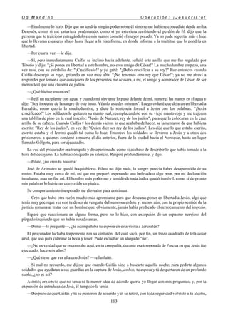 O g M a n d i n o O p e r a c i ó n : ¡ J e s u c r i s t o !
113
—Finalmente lo hizo. Dijo que no tendría ningún poder sobre él si no se me hubiese concedido desde arriba.
Después, como si me estuviera perdonando, como si yo estuviera recibiendo el perdón de él, dijo que la
persona que lo traicionó entregándolo en mis manos cometió el mayor pecado. Ya no pude soportar más e hice
que lo llevaran escaleras abajo hasta llegar a la plataforma, en donde informé a la multitud que lo pondría en
libertad.
—Por cuarta vez —le dije.
—Sí, pero inmediatamente Caifás se inclinó hacia adelante, señaló este anillo que me fue regalado por
Tiberio y dijo: "¡Si pones en libertad a este hombre, no eres amigo de César!" La muchedumbre empezó, una
vez más, con su estribillo de: "¡Crucifícalo!" y yo grité: "¿Debo crucificar a su rey?" Fue entonces cuando
Caifás descargó su rayo, gritando en voz muy alta: "¡No tenemos otro rey que César!"; ya no me atreví a
responder por temor a que cualquiera de los presentes me acusara, a mí, el amigo y admirador de César, de ser
menos leal que una chusma de judíos.
—¿Qué hiciste entonces?
—Pedí un recipiente con agua, y cuando mi sirviente lo puso delante de mí, sumergí las manos en el agua y
dije: "Soy inocente de la sangre de este justo. Véanlo ustedes mismos". Luego ordené que dejaran en libertad a
Barrabás, como quería la muchedumbre, y dicté la sentencia formal a Jesús con las palabras: "¡Serás
crucificado!" Los soldados le quitaron su manto real, reemplazándolo con su viejo manto rojo y me trajeron
una tablilla de pino en la cual inscribí: "Jesús de Nazaret, rey de los judíos", para que la colocaran en la cruz
arriba de su cabeza. Cuando Caifás y los demás vieron lo que acababa de hacer, se lamentaron de que hubiera
escrito: "Rey de los judíos", en vez de: "Quien dice ser rey de los judíos". Les dije que lo que estaba escrito,
escrito estaba y el letrero quedó tal como lo hice. Entonces los soldados se llevaron a Jesús y a otros dos
prisioneros, a quienes condené a muerte el día anterior, fuera de la ciudad hacia el Noroeste, hasta un lugar
llamado Gólgota, para ser ejecutados.
La voz del procurador era tranquila y desapasionada, como si acabase de describir lo que había tomado a la
hora del desayuno. La habitación quedó en silencio. Respiré profundamente, y dije:
—Pilato, ¡no creo tu historia!
José de Arimatea se quedó boquiabierto. Pilato no dijo nada, la sangre parecía haber desaparecido de su
rostro. Estaba muy cerca de mí, así que me preparé, esperando una bofetada o algo peor, por mi declaración
insultante, mas no fue así. El hombre más poderoso y temido de toda Judea quedó inmóvil, como si de pronto
mis palabras lo hubieran convertido en piedra.
Su comportamiento inesperado me dio valor para continuar.
—Creo que hubo otra razón mucho más apremiante para que desearas poner en libertad a Jesús, algo que
tenía muy poco que ver con tu deseo de vengarte del sumo sacerdote y, menos aún, con tu propio sentido de la
justicia romana al tratar con un hombre que, obviamente, jamás había predicado el derrocamiento del imperio.
Esperé que reaccionara en alguna forma, pero no lo hizo, con excepción de un espasmo nervioso del
párpado izquierdo que no había notado antes.
—Dime —le pregunté—, ¿te acompañaba tu esposa en esta visita a Jerusalén?
El procurador luchaba torpemente ron su cinturón, del cual sacó, por fin, un trozo cuadrado de tela color
azul, que usó para cubrirse la boca y toser. Pude escuchar un ahogado "no".
—¿No es verdad que se encontraba aquí, en tu compañía, durante esa temporada de Pascua en que Jesús fue
ejecutado, hace seis años?
—¿Qué tiene que ver ella con Jesús? —refunfuñó.
—Si mal no recuerdo, me dijiste que cuando Caifás vino a buscarte aquella noche, para pedirte algunos
soldados que ayudaran a sus guardias en la captura de Jesús, ambos, tu esposa y tú despertaron de un profundo
sueño, ¿no es así?
Asintió; era obvio que no tenía ni la menor idea de adonde quería yo llegar con mis preguntas; y, por la
expresión de extrañeza de José, él tampoco la tenía.
—Después de que Caifás y tú se pusieron de acuerdo y él se retiró, con toda seguridad volviste a tu alcoba,
 