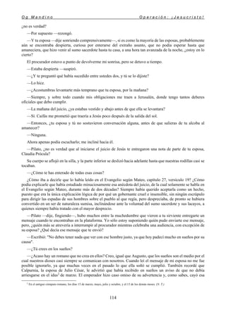 O g M a n d i n o O p e r a c i ó n : ¡ J e s u c r i s t o !
114
¿no es verdad?
—Por supuesto —rezongó.
—Y tu esposa —dije sonriendo comprensivamente—, si es como la mayoría de las esposas, probablemente
aún se encontraba despierta, curiosa por enterarse del extraño asunto, que no podía esperar hasta que
amaneciera, que hizo venir al sumo sacerdote hasta tu casa, a una hora tan avanzada de la noche, ¿estoy en lo
cierto?
El procurador estuvo a punto de devolverme mi sonrisa, pero se detuvo a tiempo.
—Estaba despierta —suspiró.
—¿Y te preguntó qué había sucedido entre ustedes dos, y tú se lo dijiste?
—Lo hice.
—¿Acostumbras levantarte más temprano que tu esposa, por la mañana?
—Siempre, y sobre todo cuando mis obligaciones me traen a Jerusalén, donde tengo tantos deberes
oficiales que debo cumplir.
—La mañana del juicio, ¿ya estabas vestido y abajo antes de que ella se levantara?
—Sí. Caifás me prometió que traería a Jesús poco después de la salida del sol.
—Entonces, ¿tu esposa y tú no sostuvieron conversación alguna, antes de que salieras de tu alcoba al
amanecer?
—Ninguna.
Ahora apenas podía escucharlo; me incliné hacia él.
—Pilato, ¿no es verdad que al iniciarse el juicio de Jesús te entregaron una nota de parte de tu esposa,
Claudia Prócula?
Su cuerpo se aflojó en la silla, y la parte inferior se deslizó hacia adelante hasta que nuestras rodillas casi se
tocaban.
—¿Cómo te has enterado de todas esas cosas?
¿Cómo iba a decirle que lo había leído en el Evangelio según Mateo, capítulo 27, versículo 19? ¿Cómo
podía explicarle que había estudiado minuciosamente esa anécdota del juicio, de la cual solamente se habla en
el Evangelio según Mateo, durante más de dos décadas? Siempre había querido aceptarla como un hecho,
puesto que era la única explicación lógica de por qué un gobernante cruel e insensible, sin ningún escrúpulo
para dirigir las espadas de sus hombres sobre el pueblo al que regía, pero despreciaba, de pronto se hubiera
convertido en un ser de naturaleza sumisa, inclinándose ante la voluntad del sumo sacerdote y sus lacayos, a
quienes siempre había tratado con el mayor desprecio.
—Pilato —dije, fingiendo—, hubo muchos entre la muchedumbre que vieron a tu sirviente entregarte un
mensaje cuando te encontrabas en la plataforma. Yo sólo estoy suponiendo quién pudo enviarte ese mensaje,
pero, ¿quién más se atrevería a interrumpir al procurador mientras celebraba una audiencia, con excepción de
su esposa? ¿Qué decía ese mensaje que te envió?
—Escribió: "No debes tener nada que ver con ese hombre justo, ya que hoy padecí mucho en sueños por su
causa".
—¿Tú crees en los sueños?
—¿Acaso hay un romano que no crea en ellos? Creo, igual que Augusto, que los sueños son el medio por el
cual nuestros dioses casi siempre se comunican con nosotros. Cuando leí el mensaje de mi esposa no me fue
posible ignorarlo, ya que muchas veces en el pasado lo que ella soñó se cumplió. También recordé que
Calpurnia, la esposa de Julio César, le advirtió que había recibido en sueños un aviso de que no debía
arriesgarse en el idus‡
de marzo. El emperador hizo caso omiso de su advertencia y, como sabes, cayó esa
‡
En el antiguo cómputo romano, los días 15 de marzo, mayo, julio y octubre, y el 13 de los demás meses. (N. T.)
 