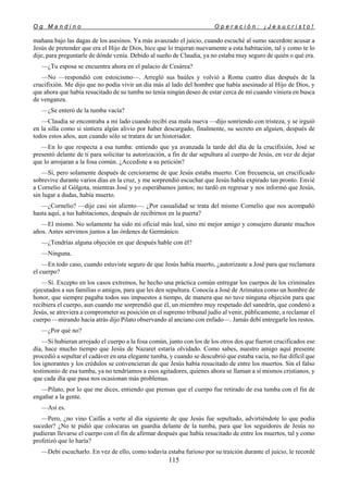 O g M a n d i n o O p e r a c i ó n : ¡ J e s u c r i s t o !
115
mañana bajo las dagas de los asesinos. Ya más avanzado el juicio, cuando escuché al sumo sacerdote acusar a
Jesús de pretender que era el Hijo de Dios, hice que lo trajeran nuevamente a esta habitación, tal y como te lo
dije, para preguntarle de dónde venía. Debido al sueño de Claudia, ya no estaba muy seguro de quién o qué era.
—¿Tu esposa se encuentra ahora en el palacio de Cesárea?
—No —respondió con estoicismo—. Arregló sus baúles y volvió a Roma cuatro días después de la
crucifixión. Me dijo que no podía vivir un día más al lado del hombre que había asesinado al Hijo de Dios, y
que ahora que había resucitado de su tumba no tenía ningún deseo de estar cerca de mí cuando viniera en busca
de venganza.
—¿Se enteró de la tumba vacía?
—Claudia se encontraba a mi lado cuando recibí esa mala nueva —dijo sonriendo con tristeza, y se irguió
en la silla como si sintiera algún alivio por haber descargado, finalmente, su secreto en alguien, después de
todos estos años, aun cuando sólo se tratara de un historiador.
—En lo que respecta a esa tumba: entiendo que ya avanzada la tarde del día de la crucifixión, José se
presentó delante de ti para solicitar tu autorización, a fin de dar sepultura al cuerpo de Jesús, en vez de dejar
que lo arrojaran a la fosa común. ¿Accediste a su petición?
—Sí, pero solamente después de cerciorarme de que Jesús estaba muerto. Con frecuencia, un crucificado
sobrevive durante varios días en la cruz, y me sorprendió escuchar que Jesús había expirado tan pronto. Envié
a Cornelio al Gólgota, mientras José y yo esperábamos juntos; no tardó en regresar y nos informó que Jesús,
sin lugar a dudas, había muerto.
—¿Cornelio? —dije casi sin aliento—. ¿Por casualidad se trata del mismo Cornelio que nos acompañó
hasta aquí, a tus habitaciones, después de recibirnos en la puerta?
—El mismo. No solamente ha sido mi oficial más leal, sino mi mejor amigo y consejero durante muchos
años. Antes servimos juntos a las órdenes de Germánico.
—¿Tendrías alguna objeción en que después hable con él?
—Ninguna.
—En todo caso, cuando estuviste seguro de que Jesús había muerto, ¿autorizaste a José para que reclamara
el cuerpo?
—Sí. Excepto en los casos extremos, he hecho una práctica común entregar los cuerpos de los criminales
ejecutados a sus familias o amigos, para que les den sepultura. Conocía a José de Arimatea como un hombre de
honor, que siempre pagaba todos sus impuestos a tiempo, de manera que no tuve ninguna objeción para que
recibiera el cuerpo, aun cuando me sorprendió que él, un miembro muy respetado del sanedrín, que condenó a
Jesús, se atreviera a comprometer su posición en el supremo tribunal judío al venir, públicamente, a reclamar el
cuerpo —mirando hacia atrás dijo Pilato observando al anciano con enfado—. Jamás debí entregarle los restos.
—¿Por qué no?
—Si hubieran arrojado el cuerpo a la fosa común, junto con los de los otros dos que fueron crucificados ese
día, hace mucho tiempo que Jesús de Nazaret estaría olvidado. Como sabes, nuestro amigo aquí presente
procedió a sepultar el cadáver en una elegante tumba, y cuando se descubrió que estaba vacía, no fue difícil que
los ignorantes y los crédulos se convencieran de que Jesús había resucitado de entre los muertos. Sin el falso
testimonio de esa tumba, ya no tendríamos a esos agitadores, quienes ahora se llaman a sí mismos cristianos, y
que cada día que pasa nos ocasionan más problemas.
—Pilato, por lo que me dices, entiendo que piensas que el cuerpo fue retirado de esa tumba con el fin de
engañar a la gente.
—Así es.
—Pero, ¿no vino Caifás a verte al día siguiente de que Jesús fue sepultado, advirtiéndote lo que podía
suceder? ¿No te pidió que colocaras un guardia delante de la tumba, para que los seguidores de Jesús no
pudieran llevarse el cuerpo con el fin de afirmar después que había resucitado de entre los muertos, tal y como
profetizó que lo haría?
—Debí escucharlo. En vez de ello, como todavía estaba furioso por su traición durante el juicio, le recordé
 
