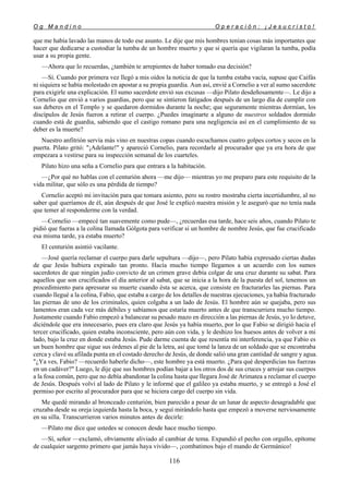 O g M a n d i n o O p e r a c i ó n : ¡ J e s u c r i s t o !
116
que me había lavado las manos de todo ese asunto. Le dije que mis hombres tenían cosas más importantes que
hacer que dedicarse a custodiar la tumba de un hombre muerto y que si quería que vigilaran la tumba, podía
usar a su propia gente.
—Ahora que lo recuerdas, ¿también te arrepientes de haber tomado esa decisión?
—Sí. Cuando por primera vez llegó a mis oídos la noticia de que la tumba estaba vacía, supuse que Caifás
ni siquiera se había molestado en apostar a su propia guardia. Aun así, envié a Cornelio a ver al sumo sacerdote
para exigirle una explicación. El sumo sacerdote envió sus excusas —dijo Pilato desdeñosamente—. Le dijo a
Cornelio que envió a varios guardias, pero que se sintieron fatigados después de un largo día de cumplir con
sus deberes en el Templo y se quedaron dormidos durante la noche; que seguramente mientras dormían, los
discípulos de Jesús fueron a retirar el cuerpo. ¿Puedes imaginarte a alguno de nuestros soldados dormido
cuando está de guardia, sabiendo que el castigo romano para una negligencia así en el cumplimiento de su
deber es la muerte?
Nuestro anfitrión servía más vino en nuestras copas cuando escuchamos cuatro golpes cortos y secos en la
puerta. Pilato gritó: "¡Adelante!" y apareció Cornelio, para recordarle al procurador que ya era hora de que
empezara a vestirse para su inspección semanal de los cuarteles.
Pilato hizo una seña a Cornelio para que entrara a la habitación.
—¿Por qué no hablas con el centurión ahora —me dijo— mientras yo me preparo para este requisito de la
vida militar, que sólo es una pérdida de tiempo?
Cornelio aceptó mi invitación para que tomara asiento, pero su rostro mostraba cierta incertidumbre, al no
saber qué queríamos de él, aún después de que José le explicó nuestra misión y le aseguró que no tenía nada
que temer al responderme con la verdad.
—Cornelio —empecé tan suavemente como pude—, ¿recuerdas esa tarde, hace seis años, cuando Pilato te
pidió que fueras a la colina llamada Gólgota para verificar si un hombre de nombre Jesús, que fue crucificado
esa misma tarde, ya estaba muerto?
El centurión asintió vacilante.
—José quería reclamar el cuerpo para darle sepultura —dijo—, pero Pilato había expresado ciertas dudas
de que Jesús hubiera expirado tan pronto. Hacía mucho tiempo llegamos a un acuerdo con los sumos
sacerdotes de que ningún judío convicto de un crimen grave debía colgar de una cruz durante su sabat. Para
aquellos que son crucificados el día anterior al sabat, que se inicia a la hora de la puesta del sol, tenemos un
procedimiento para apresurar su muerte cuando ésta se acerca, que consiste en fracturarles las piernas. Para
cuando llegué a la colina, Fabio, que estaba a cargo de los detalles de nuestras ejecuciones, ya había fracturado
las piernas de uno de los criminales, quien colgaba a un lado de Jesús. El hombre aún se quejaba, pero sus
lamentos eran cada vez más débiles y sabíamos que estaría muerto antes de que transcurriera mucho tiempo.
Justamente cuando Fabio empezó a balancear su pesado mazo en dirección a las piernas de Jesús, yo lo detuve,
diciéndole que era innecesario, pues era claro que Jesús ya había muerto, por lo que Fabio se dirigió hacia el
tercer crucificado, quien estaba inconsciente, pero aún con vida, y le deshizo los huesos antes de volver a mi
lado, bajo la cruz en donde estaba Jesús. Pude darme cuenta de que resentía mi interferencia, ya que Fabio es
un buen hombre que sigue sus órdenes al pie de la letra, así que tomé la lanza de un soldado que se encontraba
cerca y clavé su afilada punta en el costado derecho de Jesús, de donde salió una gran cantidad de sangre y agua.
"¿Ya ves, Fabio? —recuerdo haberle dicho—, este hombre ya está muerto. ¿Para qué desperdicias tus fuerzas
en un cadáver?" Luego, le dije que sus hombres podían bajar a los otros dos de sus cruces y arrojar sus cuerpos
a la fosa común, pero que no debía abandonar la colina hasta que llegara José de Arimatea a reclamar el cuerpo
de Jesús. Después volví al lado de Pilato y le informé que el galileo ya estaba muerto, y se entregó a José el
permiso por escrito al procurador para que se hiciera cargo del cuerpo sin vida.
Me quedé mirando al bronceado centurión, bien parecido a pesar de un lunar de aspecto desagradable que
cruzaba desde su oreja izquierda hasta la boca, y seguí mirándolo hasta que empezó a moverse nerviosamente
en su silla. Transcurrieron varios minutos antes de decirle:
—Pilato me dice que ustedes se conocen desde hace mucho tiempo.
—Sí, señor —exclamó, obviamente aliviado al cambiar de tema. Expandió el pecho con orgullo, epítome
de cualquier sargento primero que jamás haya vivido—, ¡combatimos bajo el mando de Germánico!
 
