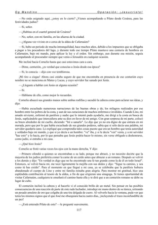 O g M a n d i n o O p e r a c i ó n : ¡ J e s u c r i s t o !
117
—No estás asignado aquí, ¿estoy en lo cierto? ¿Vienes acompañando a Pilato desde Cesárea, para las
festividades judías?
—Sí, señor.
—¿Habitas en el cuartel general de Cesárea?
—No, señor, con mi familia, en las afueras de la ciudad.
—¿Alguna vez viviste en o cerca de la aldea de Cafarnaúm?
—Sí, hubo un periodo de mucha intranquilidad, hace muchos años, debido a los impuestos que se obligaba
a pagar a los pescadores del lago, y durante todo ese tiempo Pilato mantuvo una centuria de hombres en
Cafarnaúm, bajo mi mando, para aplicar la ley y el orden. Sin embargo, aun durante esa misión, seguía
acompañando al procurador siempre que venía a Jerusalén en cualquier ocasión.
Me incliné hacia Cornelio hasta que casi estuvimos cara a cara.
—Dime, centurión, ¿es verdad que conocías a Jesús desde esa época?
—Sí, lo conocía —dijo con voz temblorosa.
¡Mi tiro a ciegas! Ahora casi estaba seguro de que me encontraba en presencia de ese centurión cuyo
nombre no se menciona en Mateo y Lucas, y cuyo servidor fue sanado por Jesús.
—¿Llegaste a hablar con Jesús en alguna ocasión?
—Sí.
—Háblame de ello, como mejor lo recuerdes.
Cornelio ahuecó sus grandes manos sobre ambas rodillas y sacudió la cabeza como para aclarar sus ideas, y
dijo:
—Había escuchado numerosas narraciones de las buenas obras y de; los milagros realizados por ese
hombre entre los pobres de la costa, y aun de sus curaciones de muchos enfermos e inválidos. Cuando Lino, mi
amado sirviente, enfermó de parálisis y nadie que lo intentó pudo ayudarlo, me dirigí a la costa en busca de
Jesús, suplicándole que intercediera ante su dios en favor de mi amigo. Con gran sorpresa de mi parte, colocó
su brazo alrededor de mi cuello, diciendo: "Iré a sanarlo". Le dije que yo no era digno de que entrara en mi
morada, pero que por lo que había escuchado de sus grandes poderes, sabía que si sólo decía una palabra, mi
servidor quedaría sano. Le expliqué que comprendía tales cosas puesto que era un hombre que tenía autoridad
y soldados bajo mi mando, y que si yo decía a un hombre: "ve" iba, y si le decía "ven" venía, y a mi servidor
"haz esto" y lo hacia, por lo que pensaba que Jesús podría hacer lo mismo, sin verse obligado a deshonrarse,
como judío, si entraba a mi casa.
—¿Qué hizo Jesús?
Cornelio se frotó varias veces los ojos con la mano derecha, Y dijo:
—Primero ofendió a quienes se encontraban a su lado, porque me abrazó, y no necesito decirte que la
mayoría de los judíos preferiría comer la carne de un cerdo antes que abrazar a un romano. Después se volvió
a los demás y dijo: "En verdad os digo que no he encontrado una fe tan grande como la de él en todo Israel".
Entonces, se volvió hacia mí, me tocó ligeramente la mejilla con sus dedos y dijo: "Sigue tu camino, y sea
como tú has creído". Para el momento en que llegué a mi casa, ya se celebraba que la parálisis hubiera
abandonado el cuerpo de Lino y entre mi familia reinaba gran alegría. Para mostrar mi gratitud, hice una
espléndida contribución al tesoro de la aldea, a fin de que erigieran una sinagoga. Si tienes oportunidad de
visitar Cafarnaúm, cualquiera te enseñará el camino hasta ella y te dirá que a un centurión romano se debe su
lugar de culto.
El centurión inclinó la cabeza y al hacerlo vi el conocido brillo de un metal. Sin pensar en las posibles
consecuencias de una reacción de parte de este rudo luchador, introduje mi mano dentro de su túnica, retirando
un pesado amuleto de oro que colgaba de una tira delgada de cuero. Al volverlo hacia la ventana, pude ver que
tenía los mismos signos que el que José me obsequiara hacía cuatro días, ¡incluyendo el trazo inconfundible de
un pez!
—¿Está enterado Pilato de esto? —le pregunté suavemente.
 