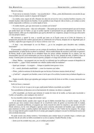 O g M a n d i n o O p e r a c i ó n : ¡ J e s u c r i s t o !
118
Movió la cabeza.
—Y por mí no se enterará, Cornelio —me escuché decir—. Dime, ¿estás absolutamente convencido de que
Jesús ya había muerto cuando te alejaste del Gólgota?
—Lo estaba; estoy seguro de ello. Durante mis años de servicio he visto a muchos hombres muertos y he
tomado muchas vidas durante las batallas. Ya no quedaba ni una chispa de vida en Jesús y, en verdad, su carne
estaba empezando a enfriarse y se sentía rígida al tacto.
—Si estaba muerto, ¿por que atravesaste su costado con la lanza?
—No lo sé a ciencia cierta —dijo casi sollozando—. Recuerdo que en ese momento pensé que era lo menos
que podía hacer por mi Señor, ya que no podía soportar el pensamiento de que aplastaran sus huesos. De
alguna manera, sabía que él comprendería que quería ahorrarle esa vergüenza, aunque tuviera que atravesarlo
con mis propias manos...
Me estremecí, y aparté la vista, y recordé que tanto en el Éxodo como en el Libro de Números, la
preparación prescrita del cordero pascual para la celebración de la Pascua, después de ser degollado para el
sacrifico, especifica que ninguno de sus huesos debería estar roto.
—Y bien —nos interrumpió la voz de Pilato—, ¿ya te las arreglaste para descubrir más verdades,
historiador?
El procurador se dirigió a nosotros con un vestigio de insolencia, llevando la cabeza erguida; el uniforme,
aparentemente, le había hecho recobrar la confianza. Ahora estaba delante de nosotros como todo un guerrero
de Roma, desde el peto pulido de su armadura hasta los arreos ceñidos alrededor de su cintura, con sus
innumerables tiras de cuero tachonadas con clavos de plata. Por lo visto, después de todo, el hábito sí hace al
monje. Caminó junto con nosotros hasta la puerta y después a lo largo del corredor con olor a humedad.
—Dime, Matías —me preguntó con ese tono de voz informal que los anfitriones asumen al despedirse de
sus invitados—, ¿sigue Vitelio montando sus caballos árabes todas las mañanas?
—Igual que siempre —le aseguré—. Aunque se pueden tener peores vicios.
—Sí —sonrió, destilando amabilidad—, como los tenemos casi todos.
—Pilato, ¿todavía sostienes la declaración que me hiciste al iniciarse nuestra charla de hoy?
—¿Cuál fue? —preguntó con fastidio, como si en lo que a él se refería, la entrevista ya hubiera llegado a su
fin.
—Según recuerdo, dijiste que opinabas que cualquier mención de Jesús en mi libro, si acaso, merecería una
frase o dos.
Soltó mi brazo y murmuró:
—No lo sé, no lo sé. Lo que sí sé es que ¡ojalá jamás hubiera escuchado ese nombre?
Nos acercábamos al descanso con su hacinamiento de estatuas; me detuve y pregunté:
—¿Por casualidad, ¿no hiciste que retiraran el cuerpo de Jesús de la tumba, ya fuese para incomodar a
Caifás o al sanedrín, o por cualquier otro motivo?
Su risa retumbó a todo lo largo del corredor vacío.
—Si lo hubiera hecho, puedes estar seguro de que lo habría mostrado hace ya mucho tiempo. ¿Te das
cuenta de que unos cuantos meses después de su crucifixión miles de gentes ya recorrían toda la ciudad,
agitando y causando problemas, al asegurar que Jesús resucitó de entre los muertos y que pronto volverá?
Desde entonces, me he visto obligado a apostar cuatro centurias adicionales de hombres aquí, simplemente
para mantener el orden, y podría emplear más durante las fiestas, si sólo Vitelio me las asignara. No, amigo
mío, no tengo idea de quién se pudo llevar el cuerpo, pero pagaría cualquier cosa por la información acerca del
sitio en donde descansa.
No pude resistir una última tentativa. Volviéndome para señalar hacia el corredor largo y solitario que
durante más de seis años no había escuchado la voz de su esposa, Claudia Prócula, le dije:
—Jesús ya te ha costado muy caro, ¿no es verdad, procurador?
 