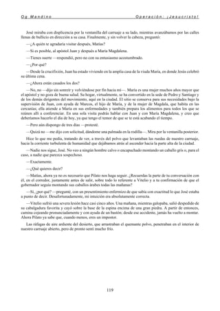 O g M a n d i n o O p e r a c i ó n : ¡ J e s u c r i s t o !
119
José miraba con displicencia por la ventanilla del carruaje a su lado, mientras avanzábamos por las calles
llenas de bullicio en dirección a su casa. Finalmente, y sin volver la cabeza, preguntó:
—¿A quién te agradaría visitar después, Matías?
—Si es posible, al apóstol Juan y después a María Magdalena.
—Tienes suerte —respondió, pero no con su entusiasmo acostumbrado.
—¿Por qué?
—Desde la crucifixión, Juan ha estado viviendo en la amplia casa de la viuda María, en donde Jesús celebró
su última cena.
—¿Ahora están casados los dos?
—No, no —dijo sin sonreír y volviéndose por fin hacia mí—. María es una mujer muchos años mayor que
el apóstol y no goza de buena salud. Su hogar, virtualmente, se ha convertido en la sede de Pedro y Santiago y
de los demás dirigentes del movimiento, aquí en la ciudad. El sitio se conserva para sus necesidades bajo la
supervisión de Juan, con ayuda de Marcos, el hijo de María, y de la mujer de Magdala, que habita en las
cercanías; ella atiende a María en sus enfermedades y también prepara los alimentos para todos los que se
reúnen allí a conferenciar. En una sola visita podrás hablar con Juan y con María Magdalena, y creo que
deberíamos hacerlo el día de hoy, ya que tengo el temor de que se te está acabando el tiempo.
—Pero aún dispongo de tres días —protesté.
—Quizá no —me dijo con solicitud, dándome una palmada en la rodilla—. Mira por la ventanilla posterior.
Hice lo que me pedía, tratando de ver, a través del polvo que levantaban las ruedas de nuestro carruaje,
hacia la corriente turbulenta de humanidad que dejábamos atrás al ascender hacia la parte alta de la ciudad.
—Nadie nos sigue, José. No veo a ningún hombre calvo o encapuchado montando un caballo gris o, para el
caso, a nadie que parezca sospechoso.
—Exactamente.
—¿Qué quieres decir?
—Matías, ahora ya no es necesario que Pilato nos haga seguir. ¿Recuerdas la parte de tu conversación con
él, en el corredor, justamente antes de salir, sobre todo lo referente a Vitelio y a tu confirmación de que el
gobernador seguía montando sus caballos árabes todas las mañanas?
—Sí, ¿por qué? —pregunté, con un presentimiento enfermizo de que sabía con exactitud lo que José estaba
a punto de decir. Desafortunadamente, mi intuición era absolutamente correcta.
—Vitelio sufrió una severa lesión hace casi cinco años. Una mañana, mientras galopaba, salió despedido de
su cabalgadura favorita y cayó sobre la base de la espina encima de una gran piedra. A partir de entonces,
camina cojeando pronunciadamente y con ayuda de un bastón; desde ese accidente, jamás ha vuelto a montar.
Ahora Pilato ya sabe que, cuando menos, eres un impostor.
Las ráfagas de aire ardiente del desierto, que arrastraban el quemante polvo, penetraban en el interior de
nuestro carruaje abierto, pero de pronto sentí mucho frío.
 