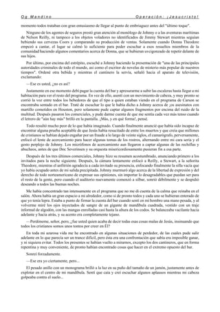 O g M a n d i n o O p e r a c i ó n : ¡ J e s u c r i s t o !
12
momento todos trataban con gran entusiasmo de llegar al punto de embriaguez antes del "último toque".
Ninguno de los agentes de seguros prestó gran atención al monólogo de Johnny o a las aventuras marítimas
de Nelson Reilly, ni tampoco a los objetos voladores no identificados de Jimmy Stewart mientras seguían
bebiendo sus cervezas Coors y comparando su producción de ventas. Solamente cuando Donna Theodore
empezó a cantar, el lugar se calmó lo suficiente para poder escuchar a esos resueltos miembros de la
comunidad haciendo algunos comentarios acerca de Donna, que se hubieran uvcigonzado de repetir delante de
sus hijos.
Por último, por encima del estrépito, escuché a Johnny haciendo la presentación de "una de las principales
autoridades criminales de todo el mundo, asi como el escritor de novelas de misterio más popular de nuestros
tiempos". Ordené otra bebida y mientras el cantinero la servía, señaló hacia el aparato de televisión,
exclamando:
—Ese es usted, ¿no es así?
Justamente en ese momento debí pagar la cuenta del bar y apresurarme a subir las escaleras hasta llegar a mi
habitación para ver el resto del programa. En vez de ello, asentí con un movimiento de cabeza, y muy pronto se
corrió la voz entre todos los bebedores de que el tipo a quien estaban viendo en el programa de Carson se
encontraba sentado en el bar. Traté de escuchar lo que le había dicho a Johnny acerca de ¡os asesinatos con
martillo cometidos en Houston, pero solamente pude captar algunos fragmentos por encima del ruido de la
multitud. Después pasaron los comerciales, y pude darme cuenta de que me sentía cada vez más tenso cuando
el letrero de "aún hay más" brilló en la pantalla. ¡Más, y en qué forma!, pensé.
Todo resultó mucho peor de lo que había imaginado. Cuando finalmente anuncié que había sido incapaz de
encontrar alguna prueba aceptable de que Jesús había resucitado de entre los muertos y que creía que millones
de cristianos se habían dejado engañar por un fraude a lo largo de veinte siglos, el camarógrafo, perversamente,
enfocó el lente de acercamiento para hacer algunas tomas de los rostros, alternando entre mi cara seria y el
gesto perplejo de Johnny. Los micrófonos de acercamiento aun llegaron a captar algunas de las rechiflas y
abucheos, antes de que Doc Severinsen y su orquesta misericordiosamente pusieran fin a esa parte.
Después de los tres últimos comerciales, Johnny hizo su resumen acostumbrado, anunciando primero a los
invitados para la noche siguiente. Después, la cámara lentamente enfocó a Reilly, a Stewart, a la señorita
Theodore, mientras el anfitrión agradecía a cada invitado su presencia, enfocando finalmente la silla vacía que
yo había ocupado antes de mi salida precipitada. Johnny murmuró algo acerca de la libertad de expresión y del
derecho de todo norteamericano de expresar sus opiniones, sin importar lo desagradables que puedan ser para
el resto de la gente, pero cuando el auditorio nuevamente comenzó a silbar, sonrió débilmente y se despidió
deseando a todos las buenas noches.
Me había concentrado tan intensamente en el programa que no me di cuenta de la calma que reinaba en el
salón. Ahora había un gran espacio a mi alrededor, como si de pronto todos y cada uno se hubieran enterado de
que yo tenía lepra. Estaba a punto de firmar la cuenta del bar cuando sentí en mi hombro una mano pesada, y al
volverme miré los ojos inyectados de sangre de un gigante de mandíbula cuadrada, vestido con un traje
informal de algodón, con las mangas enrolladas casi hasta la altura de los codos. Se balanceaba vacilante hacia
adelante y hacia atrás, y su acento era completamente tejano.
—Perdóneme, señor, pero, ¿fue usted quien acaba de decir todas esas cosas malas de Jesús, insinuando que
todos los cristianos somos unos tontos por creer en Él?
En toda mi azarosa vida me he encontrado en algunas situaciones de perdedor, de las cuales pude salir
adelante en lo que parecía ser un trance difícil, pero ésta era una confrontación que sabía era imposible ganar,
y ni siquiera evitar. Todos los presentes se habían vuelto a mirarnos, excepto los dos cantineros, que en forma
repentina y muy conveniente, de pronto habían encontrado cosas que hacer en el extremo opuesto del bar.
Sonreí forzadamente.
—Ese era yo ciertamente, pero...
El pesado anillo con un monograma brilló a la luz en su puño del tamaño de un jamón, justamente antes de
explotar en el centro de mi mandíbula. Sentí que caía y creí escuchar algunos aplausos mientras mi cabeza
golpeaba contra el suelo...
 