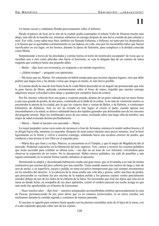 O g M a n d i n o O p e r a c i ó n : ¡ J e s u c r i s t o !
120
11
Un humo oscuro y ondulante flotaba perezosamente sobre el Infierno.
Desde el palacio de José, en lo alto de la ciudad, podía contemplar el infame Valle de Hinnom mucho más
abajo, más allá de la muralla sur, mientras subíamos al carruaje después de una breve comida de pan caliente y
miel. Ese valle, como sabía muy bien, también era llamado Gehenna, o Infierno, no tanto por los desperdicios
y la basura que se quemaban constantemente en sus laderas sin vida, sino por los incontables niños que fueron
sacrificados en ese lugar, en los hornos, durante la época de Salomón, para complacer a la deidad conocida
como Moloc.
Serpenteando a través de las desoladas y yermas tierras en torno de montículos escarpado? de rocas que se
sucedían uno a otro como plácidas olas hacia el horizonte, se veía la delgada faja de un camino de tintes
magenta que conducía hasta una pequeña aldea.
—Belén —dijo José con reverencia, en respuesta a mi mirada inquisitiva.
—¿Habrá tiempo? —pregunté con optimismo.
—Me temo que no, Matías. No solamente no habrá tiempo para que recorras algunos lugares, sino que debo
pedirte que hagas ésta y las demás visitas que tengas en mente, lo más breve posible.
El camino desde la casa de José hasta la de la viuda María descendía en un ángulo tan pronunciado que sólo
la gran fuerza de Shem, aplicada constantemente sobre el freno de mano, impedía que nuestro carruaje
adquiriera mayor velocidad colina abajo y quedara por completo fuera de control.
Por fin, nuestro vehículo hizo una grata y crujiente parada, delante de un patio rodeado por un muro frente
a una casa grande de piedra, de dos pisos, construida en la falda de la colina. A no más de veintisiete metros se
encontraba la puerta de la ciudad, por la que los viajeros iban y venían de Belén, o de Hebrón, a veinticuatro
kilómetros de distancia. José no era un extraño en este lugar; al cruzar el patio, cuando apenas nos
encontrábamos a la mitad, se detuvo señalando hacia dos tupidos granados que dominaban uno de los rincones
del pequeño terreno. Bajo los sombreados arcos de sus ramas, reclinada sobre una larga silla de mimbre, una
mujer de edad avanzada dormía profundamente.
—María —llamó el anciano con suavidad—, María.
La mujer parpadeó varias veces antes de reconocer a José de Arimatea; entonces le tendió ambos brazos y él
se dirigió hacia ella, mientras yo esperaba. Después de estar juntos durante unos pocos minutos, José la besó
ligeramente en la frente y volvió a reunirse conmigo, señalando hacia una escalera exterior de piedra, que
conducía a una terraza al aire libre en el segundo piso.
—María dice que Juan y su hijo, Marcos, se encuentran en el Templo, y que la mujer de Magdala ha ido al
mercado. Podemos esperarlos en la habitación del piso superior. Ven, vamos a recorrer los mismos peldaños
que Jesús ascendió para celebrar su última cena —me dijo en un tono de voz informal, volviéndose para
observar la expresión de mi rostro. No lo decepcioné. Había catorce peldaños; los subí de puntillas y aún
seguía caminando en la misma forma cuando entramos al aposento.
Dominando la amplia y desordenada habitación estaba una gran mesa, que se levantaba a no más de treinta
centímetros por encima del piso cubierto por una esterilla. Tenía cuando menos tres metros de largo y más de
uno de ancho, y su superficie, oscura y pulida, no tenía ese polvo omnipresente que casi siempre encontramos
en los muebles del desierto. A la cabecera de la mesa estaba una vela alta y gruesa, sobre una base de piedra,
que proyectaba su vacilante luz por encima de la madera pulida y los gruesos cojines verdes parcialmente
metidos debajo de tres de los lados de la cubierta de la mesa. No necesitaba que José me dijera que ésta era la
mesa en donde Jesús, en compañía de sus doce apóstoles, comió el cordero pascual esa noche aciaga en que
más tarde fue aprehendido en el huerto de Getsemaní.
—Hace muchos años —dijo José— nuestros antepasados acostumbraban celebrar apresuradamente la cena
de Pascua, permaneciendo de pie, pero ahora que ya no estamos esclavizados, ni en tierra extraña, nos
reclinamos durante la comida sagrada y comemos de manera pausada.
El anciano se agachó para sentarse hasta quedar con las piernas extendidas atrás de él lejos de la mesa, con
el codo izquierdo apoyado sobre uno de los cojines.
 