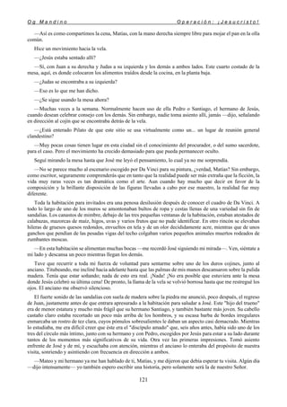 O g M a n d i n o O p e r a c i ó n : ¡ J e s u c r i s t o !
121
—Así es como compartimos la cena, Matías, con la mano derecha siempre libre para mojar el pan en la olla
común.
Hice un movimiento hacia la vela.
—¿Jesús estaba sentado allí?
—Sí, con Juan a su derecha y Judas a su izquierda y los demás a ambos lados. Este cuarto costado de la
mesa, aquí, es donde colocaron los alimentos traídos desde la cocina, en la planta baja.
—¿Judas se encontraba a su izquierda?
—Eso es lo que me han dicho.
—¿Se sigue usando la mesa ahora?
—Muchas veces a la semana. Normalmente hacen uso de ella Pedro o Santiago, el hermano de Jesús,
cuando desean celebrar consejo con los demás. Sin embargo, nadie toma asiento allí, jamás —dijo, señalando
en dirección al cojín que se encontraba detrás de la vela.
—¿Está enterado Pilato de que este sitio se usa virtualmente como un... un lugar de reunión general
clandestino?
—Muy pocas cosas tienen lugar en esta ciudad sin el conocimiento del procurador, o del sumo sacerdote,
para el caso. Pero el movimiento ha crecido demasiado para que pueda permanecer oculto.
Seguí mirando la mesa hasta que José me leyó el pensamiento, lo cual ya no me sorprendía.
—No se parece mucho al escenario escogido por Da Vinci para su pintura, ¿verdad, Matías? Sin embargo,
como escritor, seguramente comprenderás que en tanto que la realidad puede ser más extraña que la ficción, la
vida muy raras veces es tan dramática como el arte. Aun cuando hay mucho que decir en favor de la
composición y la brillante disposición de las figuras llevadas a cabo por ese maestro, la realidad fue muy
diferente.
Toda la habitación para invitados era una penosa desilusión después de conocer el cuadro de Da Vinci. A
todo lo largo de uno de los muros se amontonaban bultos de ropa y cestas llenas de una variedad sin fin de
sandalias. Los canastos de mimbre, debajo de las tres pequeñas ventanas de la habitación, estaban atestados de
calabazas, mazorcas de maíz, higos, uvas y varios frutos que no pude identificar. En otro rincón se elevaban
hileras de gruesos quesos redondos, envueltos en tela y de un olor decididamente acre, mientras que de unos
ganchos que pendían de las pesadas vigas del techo colgaban varios pequeños animales muertos rodeados de
zumbantes moscas.
—En esta habitación se alimentan muchas bocas —me recordó José siguiendo mi mirada—. Ven, siéntate a
mi lado y descansa un poco mientras llegan los demás.
Tuve que recurrir a toda mi fuerza de voluntad para sentarme sobre uno de los duros cojines, junto al
anciano. Titubeando, me incliné hacia adelante hasta que las palmas de mis manos descansaron sobre la pulida
madera. Tenía que estar soñando; nada de esto era real. ¡Nada! ¡No era posible que estuviera ante la mesa
donde Jesús celebró su última cena! De pronto, la llama de la vela se volvió borrosa hasta que me restregué los
ojos. El anciano me observó silencioso.
El fuerte sonido de las sandalias con suela de madera sobre la piedra me anunció, poco después, el regreso
de Juan, justamente antes de que entrara apresurado a la habitación para saludar a José. Este "hijo del trueno"
era de menor estatura y mucho más frágil que su hermano Santiago, y también bastante más joven. Su cabello
castaño claro estaba recortado un poco más arriba de los hombros, y su escasa barba de bordes irregulares
enmarcaba un rostro de tez clara, cuyos pómulos sobresalientes le daban un aspecto casi demacrado. Mientras
lo estudiaba, me era difícil creer que éste era el "discípulo amado" que, seis años antes, había sido uno de los
tres del círculo más íntimo, junto con su hermano y con Pedro, escogidos por Jesús para estar a su lado durante
tantos de los momentos más significativos de su vida. Otra vez las primeras impresiones. Tomó asiento
enfrente de José y de mí, y escuchaba con atención, mientras el anciano lo enteraba del propósito de nuestra
visita, sonriendo y asintiendo con frecuencia en dirección a ambos.
—Mateo y mi hermano ya me han hablado de ti, Matías, y me dijeron que debía esperar tu visita. Algún día
—dijo intensamente— yo también espero escribir una historia, pero solamente será la de nuestro Señor.
 