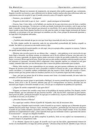 O g M a n d i n o O p e r a c i ó n : ¡ J e s u c r i s t o !
122
Me agradó. Durante un momento de enajenación, me pregunté cómo podría asegurarle que, ciertamente,
llegaría a escribir esa historia, y que a diferencia de los demás, tendría muchos años para reflexionar sobre sus
experiencias antes de recopilar lo que el mundo conocería como el Evangelio según Juan.
—Entonces, ¿me ayudarás? —le pregunté.
—Pregunta; te diré todo lo que sé. José —sonrió— puede atestiguar mi honestidad.
—Gracias, Juan. Como sabes, ya he hablado con muchos de los que estuvieron cerca de Jesús y también
con algunos de sus enemigos. Tú estuviste a su lado casi desde el principio de su misión y, por lo que me han
dado a entender, fuiste el único apóstol que presenció su crucifixión. En lo que tu información puede ser de
mayor ayuda es para llenar algunas brechas en su vida, para las cuales no tengo ningún testimonio de fuentes
originales, ya sea porque a los que interrogué no contaban con ella, o bien, porque fui demasiado ignorante y
no supe hacer las preguntas adecuadas.
—Comprendo.
—¿También estás enterado de que no creo que Jesús haya resucitado de entre los muertos?
No hubo ningún cambio de expresión; nada de esa animosidad acostumbrada del fanático empañó su
mirada. Sus labios se curvaron en una media sonrisa y dijo:
—La gran mayoría de nuestro pueblo, no sólo aquí, sino en su propia aldea, comparte tu creencia. Todavía
nos queda mucho trabajo por hacer.
—Mientras más escucho acerca de sus últimos días —empecé— más poderosa es mi convicción de que
Jesús llegó a Jerusalén, esa última semana, no solamente con el fin de celebrar la Pascua, sino para unir a la
gente a su causa, esperando, de alguna manera, poder convencer a todos de que podía conducirlos a una vida
mejor, a un nuevo Reino aquí en la tierra. Puesto que aun sus más acerbos enemigos están de acuerdo en que no
era temerario ni ignorante, encuentro difícil comprender cómo esperaba imponer su voluntad en esta gran
ciudad, contando nada más con una docena poco más o menos de galileos desarmados para ayudarlo.
—Matías, hubo muchas cosas sorprendentes en esa semana, aun para quienes estábamos tan cerca de él.
Ninguno de nosotros tenía deseos de venir a Jerusalén a celebrar la Pascua ese año, ya que sabíamos que los
sumos sacerdotes y el sanedrín estaban confabulados para dar muerte a Jesús, desde que resucitó a Lázaro,
porque temían que muy pronto todos los hombres creerían en él si le permitía seguir haciendo milagros.
—Juan, ¿por qué ese primer día de la última semana entró Jesús a la ciudad montado, de entre todos los
animales, en un humilde borrico?
—A medida que nuestro grupo se aproximaba a Betfagué, en nuestra jornada hacia Jerusalén para pasar la
Pascua, Jesús envió a dos de nosotros adelante para que le consiguiéramos un borrico, diciendo que era
necesario que llegara a Jerusalén montado en uno, a fin de que se cumplieran las palabras de la profecía.
—¿Alguno de ustedes comprendió lo que quiso decir?
—Ninguno; no éramos tan versados como Jesús en las palabras de nuestros profetas. Fue después, mucho
tiempo después, que nos enteramos de que Zacarías escribió: "¡Oh, hija de Sión!, regocíjate en gran manera,
lanza gritos de júbilo, ¡oh hija de Jerusalén!; he aquí que a ti vendrá tu rey, el justo, el salvador; Él vendrá pobre
y montado en un asno, en un pollino..."
—¿Describía Zacarías al Mesías?
—Sí, a aquel que vendría a liberar al pueblo de Alejandro, hace más de trescientos años.
—Puesto que Alejandro murió teniendo a todo el mundo en sus manos, supongo que el libertador de quien
hablaba Zacarías jamás llegó. Entonces, Jesús, montado en un pollino, ¿pretendía que esto fuera una señal para
el pueblo de que estaba entrando a Jerusalén como su Mesías? Eso no tiene ningún sentido. Si tú y los demás
apóstoles no comprendieron la señal, ¿cómo esperaba Jesús que las multitudes rurales e ignorantes del camino
la reconocieran? —encogió sus delgados hombros.
—Fuera de sus palabras de que debía cumplirse la profecía, Jesús no nos explicó sus razonamientos y
nosotros tampoco le preguntamos nada.
—Y no obstante, algunos de tu grupo, de acuerdo con lo que me han dicho, aparentemente trataron de
incitar a la muchedumbre a lo largo del camino gritando: "¡Hosana al hijo de David! ¡Bendito el que viene en
 
