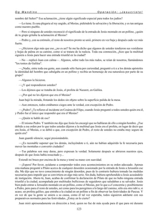 O g M a n d i n o O p e r a c i ó n : ¡ J e s u c r i s t o !
123
nombre del Señor!" Esa aclamación, ¿tiene algún significado especial para todos los judíos?
—Lo tiene. Es una plegaria al rey ungido, al Mesías, pidiéndole la salvación y la liberación, y es tan antigua
como nuestro pueblo.
—Pero si ninguno de ustedes reconoció el significado de la entrada de Jesús montado en un pollino, ¿quién
de tu grupo gritaba la aclamación al Mesías?
—Pedro y, con su estímulo, el resto de nosotros pronto se unió, primero en voz baja y después cada vez más
fuerte.
—¿Hicieron algo más que eso, ¿no es así? Se me ha dicho que algunos de ustedes tendieron sus vestiduras
y hojas de palma en su camino, como si se tratara de la realeza. Toda esa conmoción, ¿hizo que la multitud
siguiera a Jesús para hacer una entrada triunfal en la ciudad?
—No —replicó Juan con calma—. Algunos, sobre todo los más rudos, se reían de nosotros, llamándonos
"los tontos de Galilea".
—¿Nadie, entre toda esa gente, aun cuando sólo fuera por curiosidad, preguntó a ti o a los demás apóstoles
la identidad del hombre que cabalgaba en un pollino y recibía un homenaje de esa naturaleza por parte de su
grupo?
—Algunos lo hicieron.
—¿Y qué respondieron ustedes?
—Les dijimos que se trataba de Jesús, el profeta de Nazaret, en Galilea.
—¿Por qué no les dijeron que era el Mesías?
Juan bajó la mirada, frotando los dedos sin objeto sobre la superficie pulida de la mesa.
—Aun entonces, todos estábamos ciegos ante la verdad, con excepción de Pedro.
—¿Pedro? ¿Te refieres al incidente en Cesárea de Filipo, cuando Jesús preguntó a todos ustedes quién era él,
y Pedro fue el único que respondió que era el Mesías?
—¿Quién te habló de eso?
—El mismo Pedro. Y también me dijo que Jesús les encargó que no hablaran de ello a ningún hombre. ¿Fue
debido a esa orden por lo que todos ustedes dijeron a la multitud que Jesús era el profeta, en lugar de decir que
era Jesús, el Mesías, o se debió a que, con excepción de Pedro, el resto de ustedes no estaba muy seguro de
quién era?
Juan guardó silencio; seguí presionándolo.
—¿Es razonable suponer que los demás, incluyéndote a ti, aún no habían adquirido la fe necesaria para
mover las montañas o convertir ciudades?
—Tus palabras son muy duras, pero expresan la verdad. Solamente después se abrieron nuestros ojos,
después de que Jesús había resucitado y...
Extendí mi brazo por encima de la mesa y tomé su mano con suavidad.
—¡Espera! Por favor, ayúdame a comprender todos esos acontecimientos en su orden adecuado. Apenas
esta mañana pregunté a Pilato acerca de cualquier desorden ocasionado por la entrada de Jesús a Jerusalén ese
día. Me dijo que no tuvo conocimiento de ningún desorden, pues de lo contrario hubiera tomado las medidas
necesarias para impedir que se convirtiera en algo más serio. Sin duda, hubiera aprehendido a Jesús acusándolo
de instigación. Ahora tú, Juan, acabas de confirmar la declaración de Pilato de que no hubo ninguna entrada
triunfal a la ciudad, acompañada por multitudes bulliciosas de seguidores que saludaban a su salvador. Jesús
bien pudo entrar a Jerusalén montado en un pollino, como el Mesías, por lo que a él concernía y posiblemente
a Pedro, pero para el resto de ustedes, así como para los peregrinos a lo largo del camino, sólo era otro rabí o, si
acaso, un profeta galileo, que entraba a la ciudad en un pollino a fin de observar las festividades de Pascua. Y
en vez de que la gente se uniera a su causa, como él tal vez esperaba, todos siguieron adelante con sus
preparativos normales para las festividades. ¿Estoy en lo cierto?
Juan miró apresuradamente en dirección a José, quien no fue de más ayuda para él que para mí durante
 